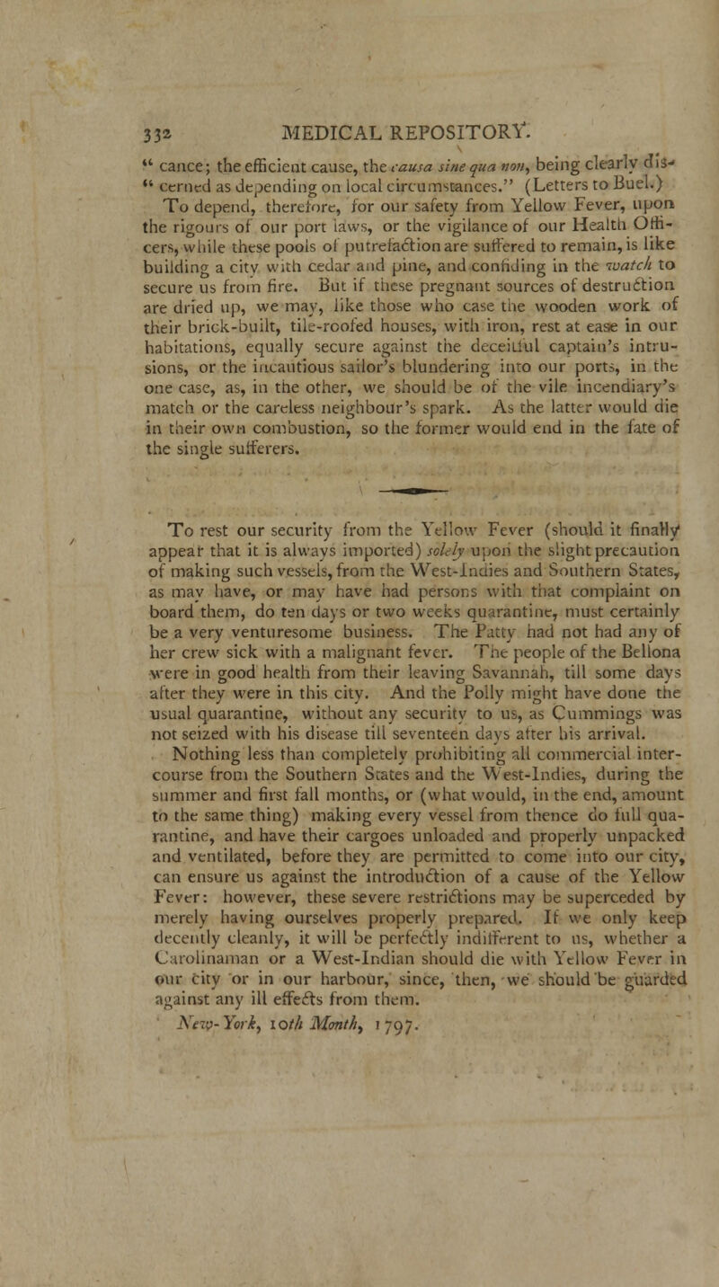 *' cance; the efficient cause, the causa sine qua nou, being clearly dis- *' cerned as depending on local circumstances. (Letters to Buel.) To depend, fherefore, for our safety from Yellow Fever, upon the rigours of our port laws, or the vigilance of our Health Offi- cers, while these pools of putrefaction are suffered to remain, is like building a citv with cedar and pine, and conriding in the watch to secure us from fire. But if these pregnant sources of destrudtion are dried up, we may, like those who case the wooden work of their brick-built, tile-roofed houses, with iron, rest at ease in our habitations, equally secure against the deceitful captain's intru- sions, or the incautious sailor's blundering into our ports, in the one case, as, in the other, we should be of the vile incendiary's match or the careless neighbour's spark. As the latter would die in their own combustion, so the former would end in the fate of the single sufferers. To rest our security from the Yellow Fever (should it finally appear that it is always imported) solely upon the slight precaution of making such vessels, from the West-Indies and Southern States, as mav have, or may have had persons with that complaint on board them, do ten days or two weeks quarantine, must certainly be a very venturesome business. The Patty had not had any of her crew sick with a malignant fever. The people of the Bellona were in good health from their leaving Savannah, till some days after they were in this city. And the Polly might have done the usual quarantine, without any security to us, as Cummings was not seized with his disease till seventeen days after his arrival. Nothing less than completely prohibiting all commercial inter- course from the Southern States and the West-Indies, during the summer and first fall months, or (what would, in the end, amount to the same thing) making every vessel from thence do full qua- rantine, and have their cargoes unloaded and properly unpacked and ventilated, before they are permitted to come into our city, can ensure us against the introduction of a cause of the Yellow Fever: however, these severe restrictions may be superceded by merely having ourselves properly prepared. If we only keep decently cleanly, it will be perfectly indifferent to us, whether a Carolinaman or a West-Indian should die with Yellow Fever in our city or in our harbour, since, then, we should be guarded against any ill effects from them. New-Yorky loth Montht 1797.