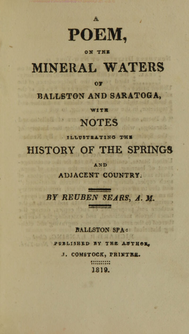 POEM, OX THK MINERAL WATERS 07 BALL6TGN AND SARATOGA, ■with NOTES Il.l,rSTttA.TINO TM» HISTORY OF THE SPRINGS AND ADJACENT COUNTRY. BY REUBEN SEARS, A. J£ BALLSTON SPA: PUBLISHED BY THE ABTHOK, J. C0M6T0CK, miV'TRa.