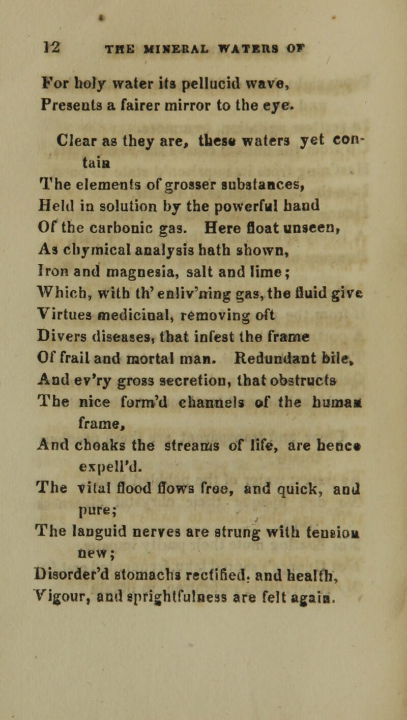 For holy water its pellucid wave, Presents a fairer mirror to the eye. Clear as they are, tues» waters yet con- tain The elements of grosser substances, Held in solution by the powerful hand Of the carbonic gas. Here float unseen, As cbymical analysis hath shown, Iron and magnesia, salt and lime; Which, with th'enliv'ning gas, the fluid give Virtues medicinal, removing oft Divers diseases, that infest the frame Of frail and mortal man. Redundant bile. And ev'ry gross secretion, that obstructs The nice form'd channels of the humatt frame. And choaks the streams of life, are bene* expeU'd. The vital flood flows free, and quick, and pure; The languid nerves are strung with tension new; Disorder'd stomachs rectified, and health.. Vigour, andsprightfulness are felt again.