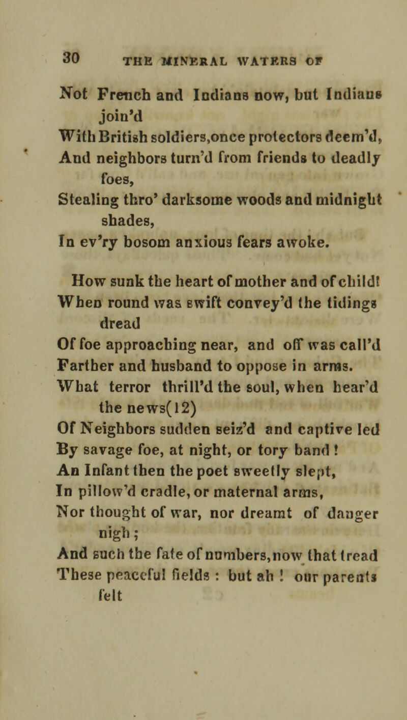 Not French and Indians now, but Indians join'd With British soldiers,once protectors deem'd, And neighbors turn'd from friends to dead! j foes, Stealing thro' darksome woods and midnight shades, In ev'ry bosom anxious fears awoke. How sunk the heart of mother and of child! When round was swift convey'd the tidings dread Of foe approaching near, and offwascall'd Farther and husband to oppose in arms. What terror thrill'd the soul, when hear'd the news(12) Of Neighbors sudden seiz'd and captive led By savage foe, at night, or tory band ! An Infant then the poet sweetly slept, In pillow'd cradle, or maternal arms, Nor thought of war, nor dreamt of danger nigh; And such the fafeof nnmbers,now that tread These peaceful fields : but ah ! our parents felt