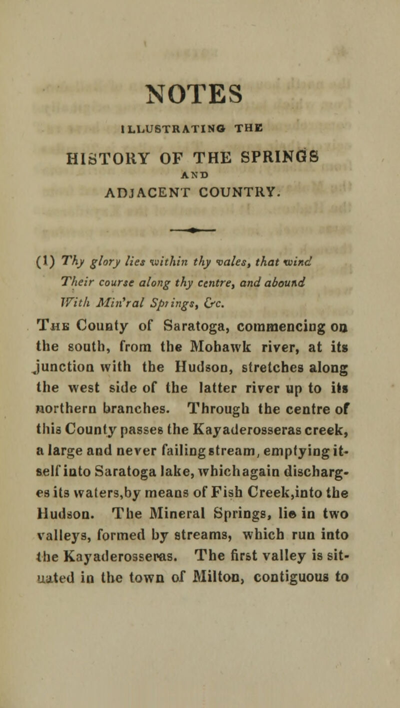 ILLUSTRATING THE HISTORY OF THE SPRINGS AND ADJACENT COUNTRY. (1) Thy glory lies within thy vales, that xoind Their course along thy centre, and abound With Min'ral Springs, &c. The County of Saratoga, commencing oo the south, from the Mohawk river, at its Junction with the Hudson, stretches along the west side of the latter river up to its northern branches. Through the centre of this County passes the Kayaderosseras creek, a large and never failing stream, emptying it- self into Saratoga lake, which again discharg- es its waters,by means of Fish Creek,into the Hudson. The Mineral Springs, li© in two valleys, formed by streams, which run into the Kayaderosseras. The first valley is sit- uated in the town of Milton, contiguous to