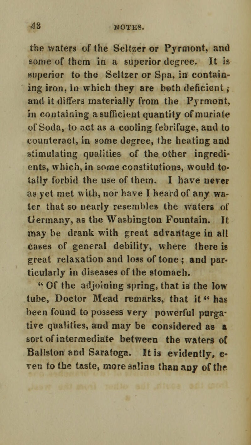 the waters of the Seltzer or Pyrmont, and some of them in a superior degree. It is superior to the Seltzer or Spa, in contain- ing iron, iu which they are both deficient ,• and it differs materially from the Pyrmont, in containing a sufficient quantity of muriate of Soda, to act as a cooling febrifuge, and to counteract, in some degree, the heating and stimulating qualities of the other ingredi- ents, which, in some constitutions, would to- tally forbid the use of them. I have never as yet met with, nor have I heard of any wa- ter that so nearly resembles the waters of Germany, as the Washington Fountain. It may be drank with great advantage in all cases of general debility, where there is great relaxation and loss of tone ; and par- ticularly in diseases of the stomach.  Of the adjoining spring, that i3 the low tube, Doctor Mead remarks, that it M has been found to possess very powerful purga- tive qualities, and may be considered as a sort of intermediate between the waters of Ballston and Saratoga. It is evidently, e- ven to the taste, more saline than any of the