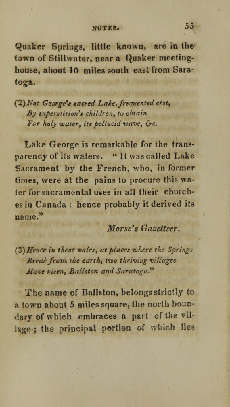 Quaker Springs, little known, are in the town of Stillwater, near a Quaker meeting- house, about 10 miles south east from Sara- toga. (2)Not George's sacred Lake, frequented erst, By superstitions children, to obtain For holy -water, its pellucid wave, Qrc. Lake George is remarkable for ihe trans- parency of iis waters. It was called Lake Sacrament by the French, who, in former times, were at the pains to procure this wa- ter for sacramental uses in all their church- es in Canada : hence probably it derived its came. Morse's Gazetteer. 'o) Hence in these vales, at places inhere the Springs Break from the earth, two thriving villages Have risen, Ballston and Saratoga. The name of Ballston, belongs strictly to a town about 5 miles square, the north boun- dary of which embraces a part of the vil- lage ; the principal portion of which lies