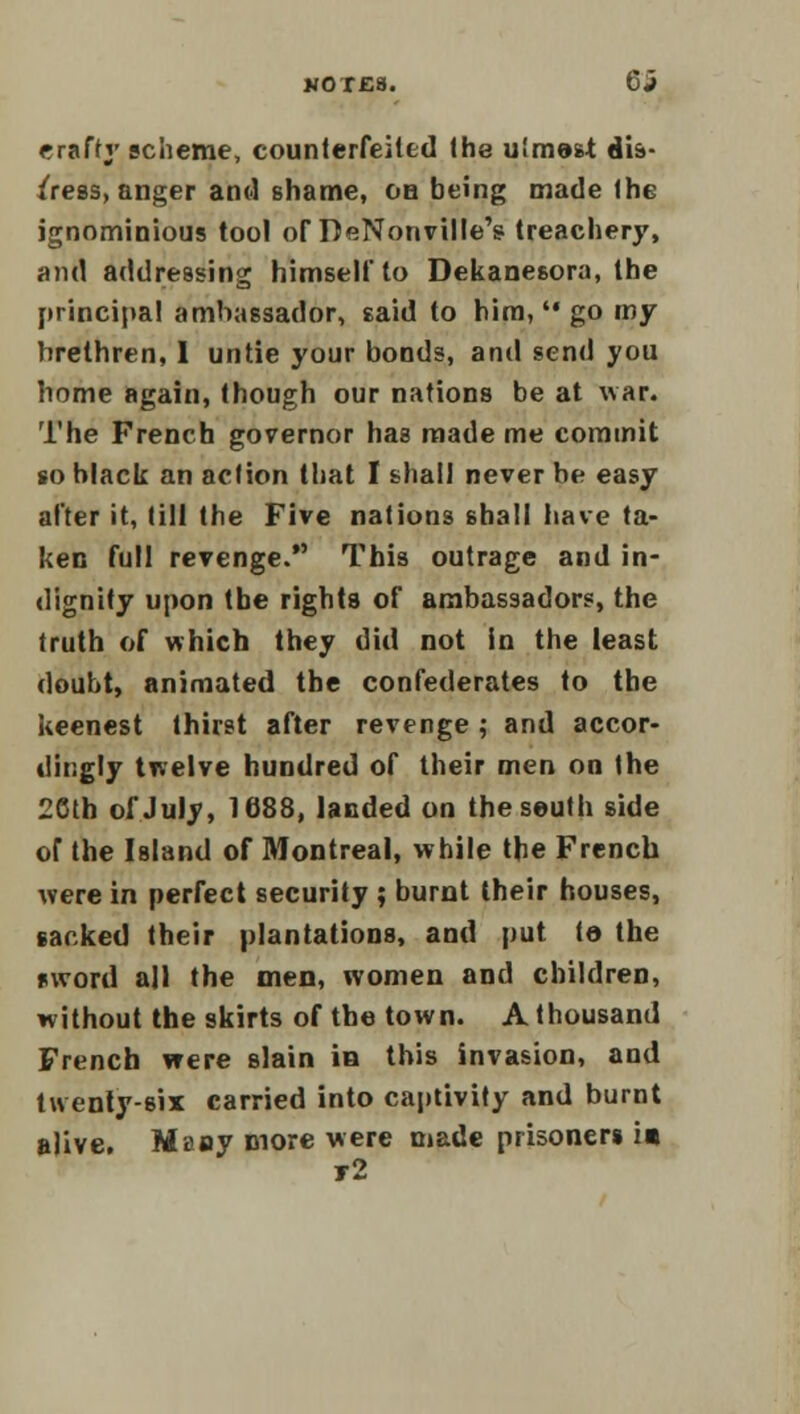 erafty scheme, counterfeited the utmost dis- tress, anger and shame, on being made the ignominious tool of DeNonville's treachery, and addressing himself to Dekane6ora, the principal ambassador, said to him, go my hrethren, I untie your bonds, and send you home again, though our nations be at war. The French governor has made me commit so black an action that I shall never be easy after it, till the Five nations shall have ta- ken full revenge. This outrage and in- dignity upon the rights of ambassadors, the truth of which they did not in the least doubt, animated the confederates to the keenest thirst after revenge ; and accor- dingly twelve hundred of their men on the 2Cth of July, 1688, landed on the seuth side of the Island of Montreal, while the French were in perfect security ; burnt their houses, sacked their plantations, and put ta the sword all the men, women and children, without the skirts of the town. A thousand French were slain in this invasion, and twenty-six carried into captivity and burnt alive. Maay more were made prisoners it