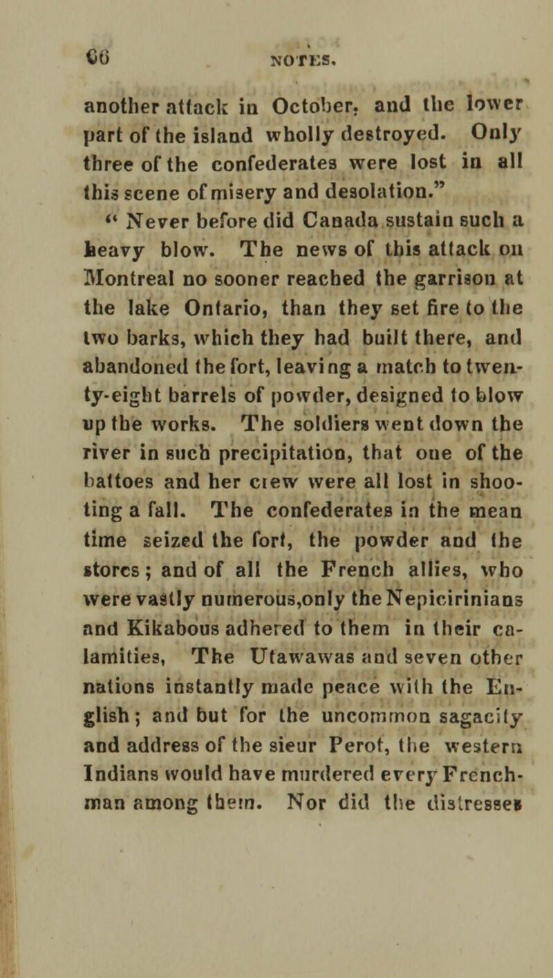 another attack in October, and the lower part of the island wholly destroyed. On!}' three of the confederates were lost in all this scene of misery and desolation.  Never before did Canada sustain such a heavy blow. The news of this attack on Montreal no sooner reached the garrison at the lake Ontario, than they set fire to the two barks, which they had built there, and abandoned the fort, leaving a match to twen- ty-eight barrels of powder, designed to blow up the works. The soldiers went down the river in such precipitation, that one of the battoes and her ctew were all lost in shoo- ting a fall. The confederates in the mean time seized the fort, the powder and the stores; and of all the French allies, who were vastly numerous,only the Nepicirinians and Kikabous adhered to them in their ca- lamities, The Utawawas and seven other nations instantly made peace with (he En- glish; and but for the uncommon sagacity and address of the sieur Perot, the western Indians would have murdered everj' French- man among thern. Nor did the distresaei