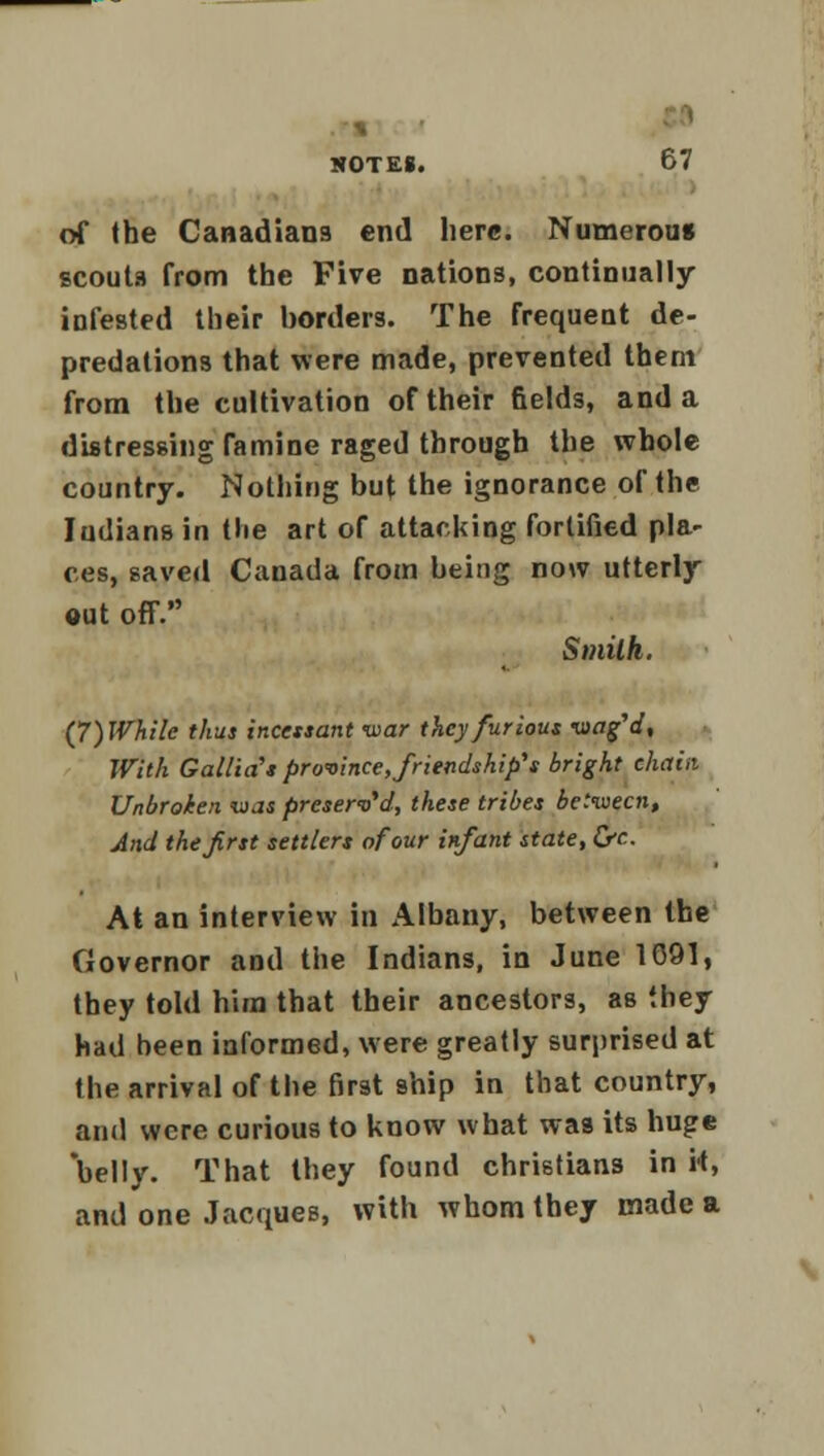 of the Canadians end here. Numerous scouta from the Five nations, continually infested their borders. The frequent de- predations that were made, prevented them from the cultivation of their fields, and a distressing famine raged through the whole country. Nothing but the ignorance of the Indians in the art of attacking fortified pla- ces, saved Canada from being now utterly out off. Smith. (7)While thus incessant war they furious wag'd. With Gallia's province, friendship's bright chain Unbroken was preserved, these tribes between, And the first settlers of our infant state, Cfc At an interview in Albany, between the Governor and the Indians, in June 1091, they told him that their ancestors, as they had been informed, were greatly surprised at the arrival of the first ship in that country, and were curious to know what was its huge belly. That they found christians in H, and one Jacques, with whom they made a