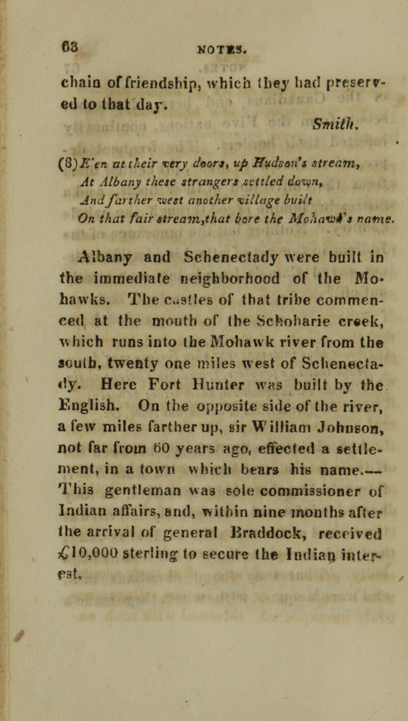 chain of friendship, which (hey had preserv- ed to that day. Smith. (fi)E'en at their very doors, up Hudson's stream, At Albany these strangers settled doivn, And farther luest another village built On that fair stream,that bore the Mohavntfa natne. Albany and Schenectady were built in the immediate neighborhood of the Mo- hawks. The custleB of that tribe commen- ced at the mouth of the Schoharie creek, which runs into the Mohawk river from the auulb, twenty one miles west of Schenecta- dy. Here Fort Hunter was built by the English. On the opposite side of the river, a few miles farther up, sir William Johnson, not far from tiO years ago, effected a settle- ment, in a town which bears his name This gentleman was sole commissioner of Indian affairs, and, within nine months after the arrival of general Braddock, received £10,000 sterling to secure the Indian inter- pat,