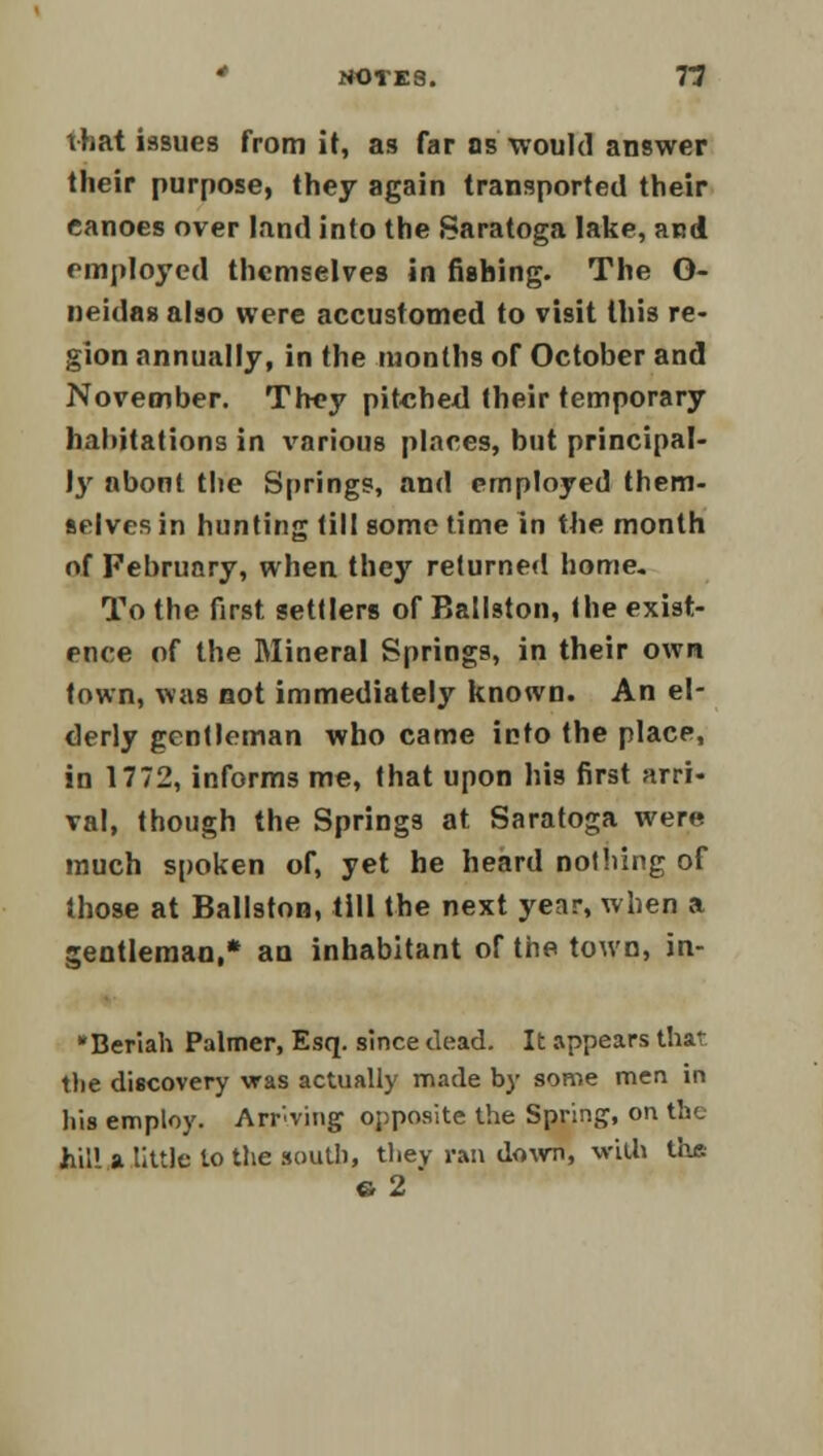 that issues from it, as far as •would answer their purpose, they again transported their canoes over land into the Saratoga lake, and employed themselves in fishing. The O- neidas also were accustomed to visit this re- gion annually, in the months of October and November. They pitched their temporary habitations in various places, but principal- ly abont the Springs, and employed them- selves in hunting till some time in the month of February, when they returned home. To the first settlers of Ballston, the exist- ence of the Mineral Springs, in their own town, was not immediately known. An el- derly gentleman who came into the place, in 1772, informs me, that upon his first arri- val, though the Springs at Saratoga were much spoken of, yet he heard nothing of those at Ballston, till the next year, when a gentleman,* an inhabitant of the town, in- *Beriah Palmer, Esq. since dead. It appears that tlie discovery was actually made by some men in his employ. Arriving opposite the Spring, on the feU! a little to the .south, they ran down, with the 6 2