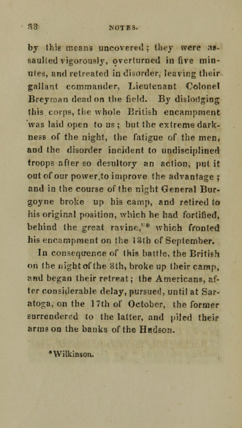 by (his means uncovered; they were ;\t- saulled vigorously, overturned in five min- utes, and retreated in disorder, leaving their gallant commander, Lieutenant Colonel Breyrrsan dead on the field. By dislodging this corps, (he whole British encampment was laid open to us ; but the extreme dark- ness of the night, the fatigue of the men, and the disorder incident to undisciplined troops after so desultory an action, put it out of our power,to improve the advantage ; and in the course of the night General Bur- goyne broke up bis camp, and retired to his original position, which he had fortified, behind the great ravine,'* which fronted his encampment on the 13th of September. In consequence of this battle, the British on the nightof the 8th, broke up their camp, ami began their retreat; the Americans, af- ter considerable delay, pursued, until at Sar- atoga, on the 17th of October, the former surrendered to the latter, and piled their arms on the banks of the Hadson. 'Wilkinson.