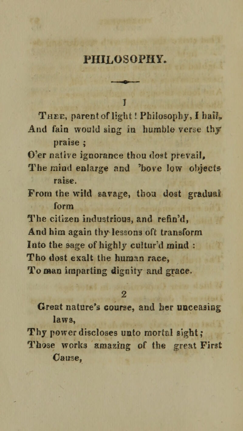 PHILOSOPHY. 7 Thee, parent of light! Philosophy, I hal?„ And faia would sing ia humble verse thy praise ; O'er native ignorance thou dost prevail. The mind enlarge and 'bove low objects raise. From the wild savage, tboa dost graduai form The citizen industrious, and refin'd, And him again thy lessons oft transform Into the sage of highly cultur'd mind : Tho dost exalt the human race, Toman imparting dignity and grace. 2 Great nature's course, and her unceasing laws, Thy power discloses unto mortal sight,* Those works amazing of the great First Cause,