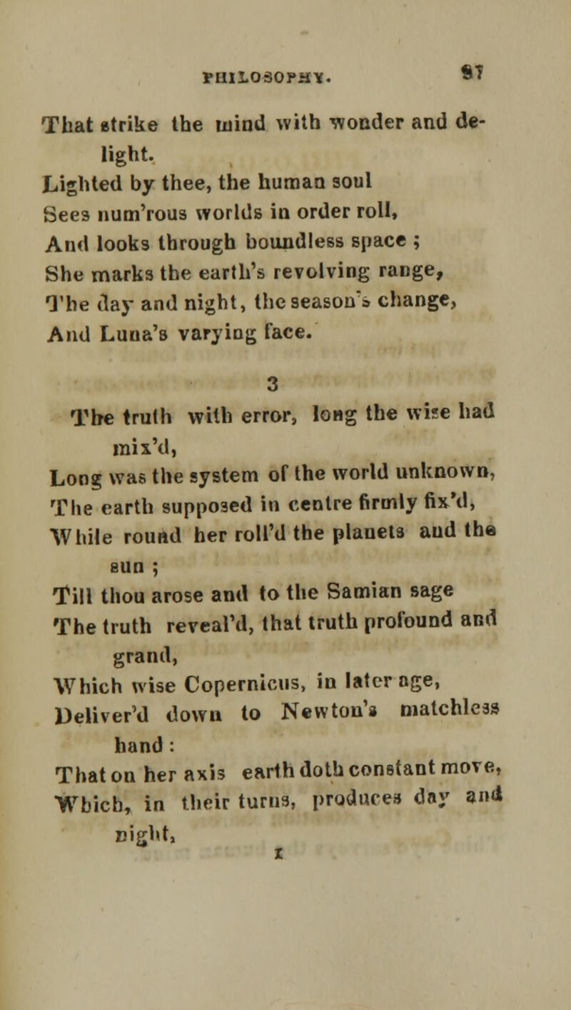 rmiosopH*. S7 That etrike the wind with wonder and de- light. Lighted by thee, the human soul Sees num'rous worlds in order roll, And looks through boundless space ; She marks the earth's revolving range, The day and night, the season's change, And Luna's varying face. 3 The truth with error, long the wise had inix'd, Long was the system of the world unknown, The earth supposed in centre firmly fix'd, While round her roll'd the planet3 and the sun ; Till thou arose and to the Samian sage The truth reveal'd, that truth profound and grand, Which wise Copernicus, in later age, Deliver'd down to Newtou'a matchless hand: That on her axis earth doth constant move, Which, in their turns, produces day 3nd night,