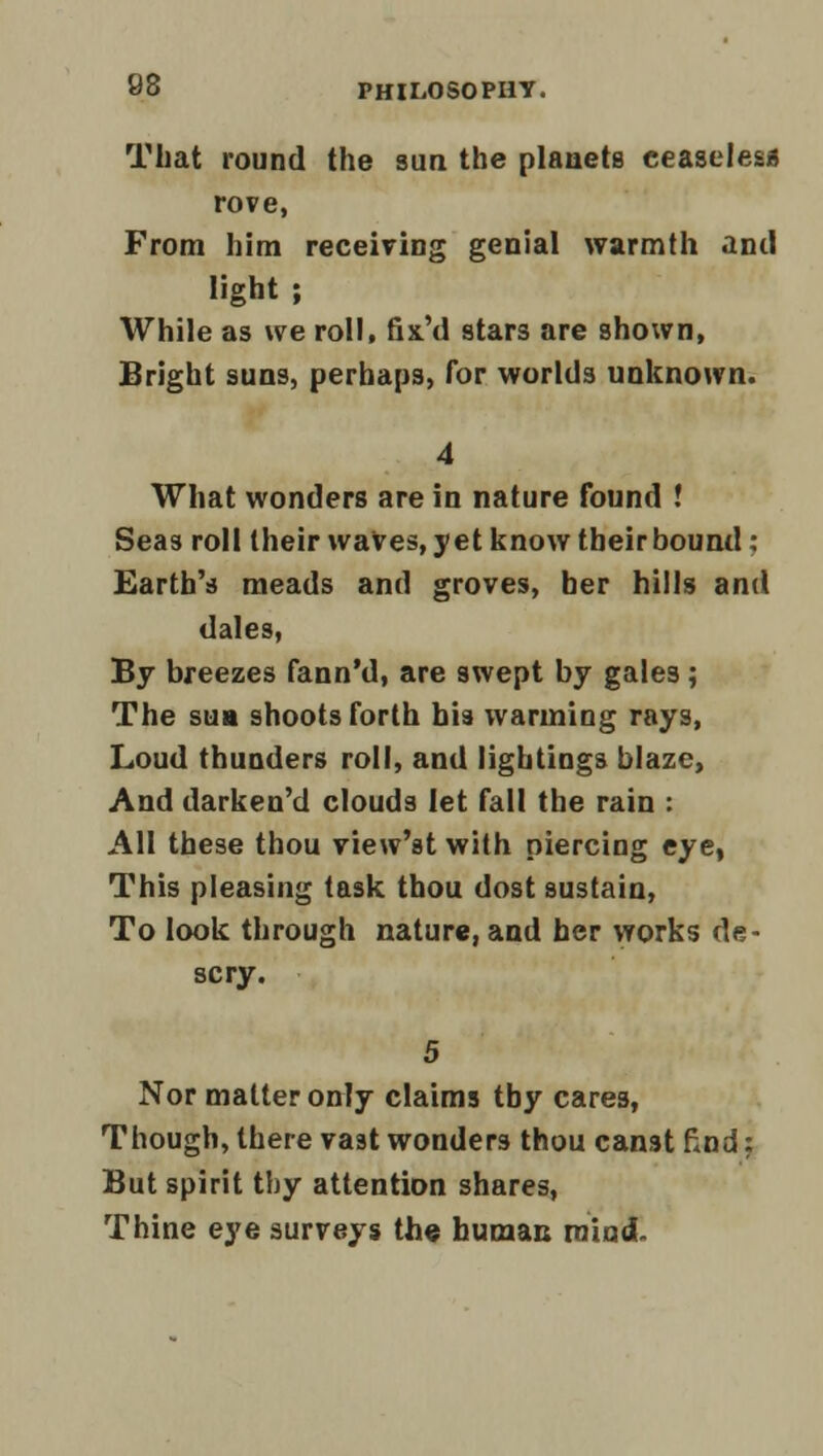 That round the sun the planets ceaseless rove, From him receiving genial warmth and light ; While as we roll, fix'd stars are shown, Bright suns, perhaps, for worlds unknown. 4 What wonders are in nature found ! Seas roll their waves, yet know their bound: Earth's meads and groves, her hills and dales, By breezes fann'd, are swept by gales; The sua shoots forth his warming rays, Loud thunders roll, and lightings blaze, And darken'd clouds let fall the rain : AH these thou view'st with piercing eye, This pleasing task thou dost sustain, To look through nature, and her works de- scry. 5 Nor matter only claims tby cares, Though, there vast wonders thou canst find: But spirit thy attention shares, Thine eye surveys the human mind.