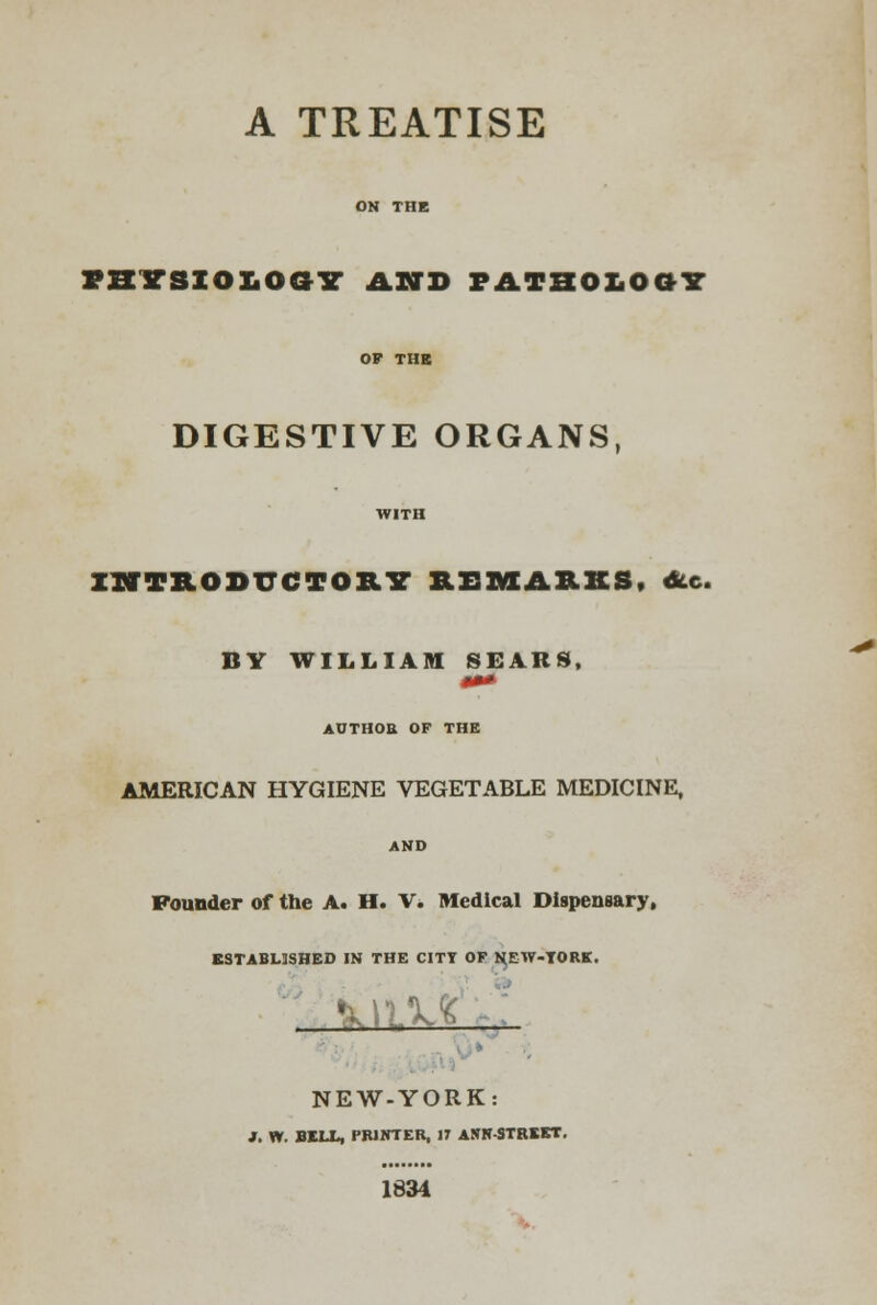 A TREATISE ON THE TBYSXO&OaiT AND pathology OP THE DIGESTIVE ORGANS, WITH INTRODUCTORY REMARKS, <Slc. BY WILLIAM SEARS, AUTIIOU OF THE AMERICAN HYGIENE VEGETABLE MEDICINE, AND Founder of the A. H. V. Medical Dispensary, ESTABLISHED IN THE CITT OF NEW-TORE. ■ ■ NEW-YORK: J. W. BILL, PRINTER, IT ANN-STREET. 1834