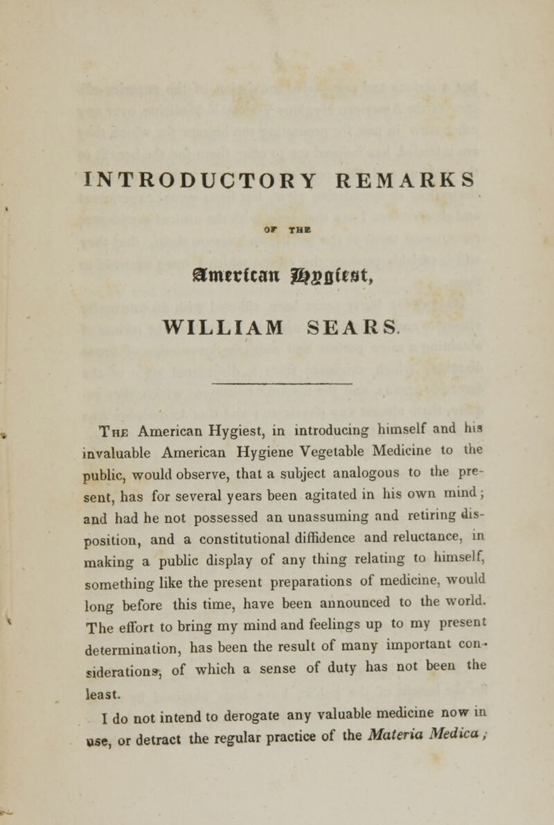 INTRODUCTORY REMARKS OP THE American jEjfioftat, WILLIAM SEARS The American Hygiest, in introducing himself and his invaluable American Hygiene Vegetable Medicine to the public, would observe, that a subject analogous to the pre- sent, has for several years been agitated in his own mind ; and had he not possessed an unassuming and retiring dis- position, and a constitutional diffidence and reluctance, in making a public display of any thing relating to himself, something like the present preparations of medicine, would long before this time, have been announced to the world. The effort to bring my mind and feelings up to my present determination, has been the result of many important con- siderations-, of which a sense of duty has not been the least. I do not intend to derogate any valuable medicine now in use, or detract the regular practice of the Materia Medica,