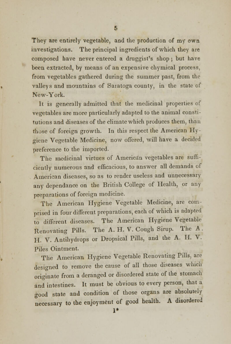 They are entirely vegetable, and the production of my own investigations. The principal ingredients of which they are composed have never entered a druggist's shop; but have been extracted, by means of an expensive chymical process, from vegetables gathered during the summer past, from the valleys and mountains of Saratoga county, in the state of New-York. It is generally admitted that the medicinal properties of vegetables are more particularly adapted to the animal consti- tutions and diseases of the climate which produces them, than those of foreign growth. In this respect the American Hy- giene Vegetable Medicine, now offered, will have a decided preference to the imported. The medicinal virtues of American vegetables are suffi- ciently numerous and efficacious, to answer all demands of American diseases, so as to render useless and unnecessary any dependance on the British College of Health, or any preparations of foreign medicine. The American Hygiene Vegetable Medicine, are com- prised in four different preparations, each of which is adapted to different diseases. The American Hygiene Vegetable Renovating Pills. The A. H. V. Cough Sirup. The A . H. V. Antihydiops or Dropsical Pills, and the A. H. V. Piles Ointment. The American Hygiene Vegetable Renovating Pills, are designed to remove the cause of all those diseases which originate from a deranged or disordered state of the stomach and intestines. It must be obvious to every person, that a good state and condition of those organs are absolutely necessary to the enjoyment of good health. A disordered 1*