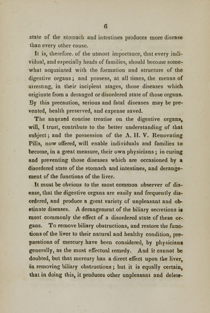 state of the stomach and intestines produces more disease than every other cause. It is, therefore, of the utmost importance, that every indi- vidual, and especially heads of families, should become some- what acquainted with the formation and structure of the digestive organs ; and possess, at all times, the means of arresting, in their incipient stages, those diseases which originate from a deranged or disordered state of those organs. By this precaution, serious and fatal diseases may be pre- vented, health preserved, and expense saved. The annexed concise treatise on the digestive organs, will, I trust, contribute to the better understanding of that subject; and the possession of the A. H. V. Renovating Pills, now offered, will enable individuals and families to become, in a great measure, their own physicians ; in curing and preventing those diseases which are occasioned by a disordered state of the stomach and intestines, and derange- ment of the functions of the liver. It must be obvious to the most common observer of dis- ease, that the digestive organs are easily and frequently dis- ordered, and produce a great variety of unpleasant and ob- stinate diseases. A derangement of the biliary secretions ia most commonly the effect of a disordered state of these or- gans. To remove biliary obstructions, and restore the func- tions of the liver to their natural and healthy condition, pre- parations of mercury have been considered, by physicians generally, as the most effectual remedy. And it cannot be doubted, but that mercury has a direct effect upon the liver, in removing biliary obstructions ; but it is equally certain, that in doing this, it produces other unpleasant and delete-