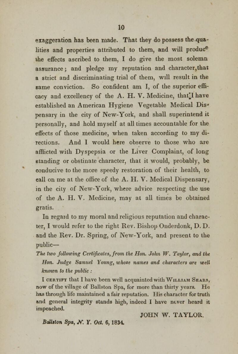 exaggeration has been made. That they do possess the .qua- lities and properties attributed to them, and will produce die effects ascribed to them, I do give the most solemn assurance; and pledge my reputation and character,that a strict and discriminating trial of them, will result in the same conviction. So confident am I, of the superior effi- cacy and excellency of the A. H. V. Medicine, that^I have established an American Hygiene Vegetable Medical Dis- pensary in the city of New-York, and shall superintend it personally, and hold myself at all times accountable for the effects of those medicine, when taken according to my di- rections. And I would here observe to those who are afflicted with Dyspepsia or the Liver Complaint, of long standing or obstinate character, that it would, probably, be conducive to the more speedy restoration of their health, to call on me at the office of the A. H. V. Medical Dispensary, in the city of New-York, where advice respecting the use of the A. H. V. Medicine, may at all times be obtained gratis. In regard to my moral and religious reputation and charac- ter, I would refer to the right Rev. Bishop Onderdonk, D. D. and the Rev. Dr. Spring, of New-York, and present to the public— The two following Certificates, from the Hon. John W. Taylor, and the Hon. Judge Samuel Young, whose names and characters are well known to the puhlic : I certify that I have been well acquainted with William Sears, now of the village of Ballston Spa, for more than thirty years. He has through life maintained a fair reputation. His character for truth and general integrity stands high, indeed I have never heard it impeached. JOHN W. TAYLOR. Balhton Spa, Jf. Y. Oct. 6, 1834