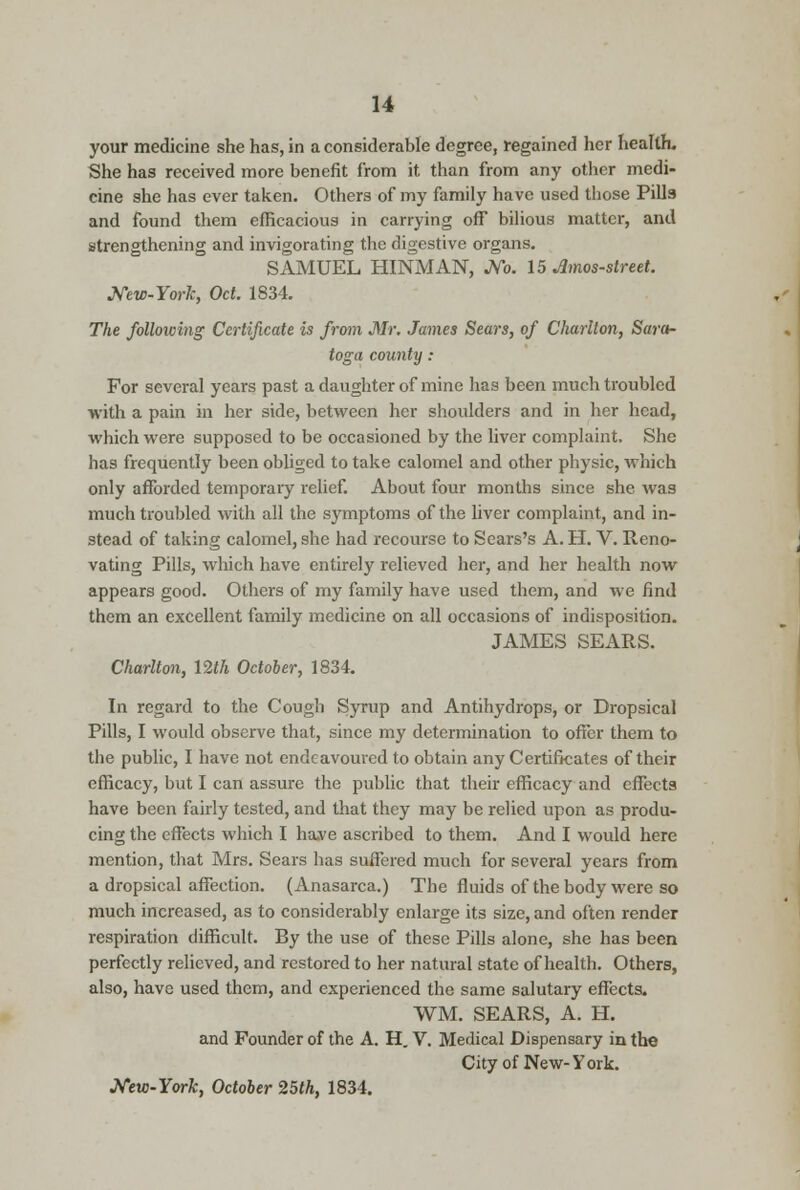 your medicine she has, in a considerable degree, regained her health. She has received more benefit from it than from any other medi- cine she has ever taken. Others of my family have used those Pills and found them efficacious in carrying off bilious matter, and strengthening and invigorating the digestive organs. SAMUEL HINMAN, No. 15 Amos-street. New-York, Oct. 1834. The folloiving Certificate is from Mr. James Sears, of Charlton, Sara- toga county : For several years past a daughter of mine has been much troubled -with a pain in her side, between her shoulders and in her head, which were supposed to be occasioned by the liver complaint, She has frequently been obliged to take calomel and other physic, which only afforded temporary relief. About four months since she was much troubled with all the symptoms of the liver complaint, and in- stead of taking calomel, she had recourse to Sears's A. H. V. Reno- vating Pills, which have entirely relieved her, and her health now appears good. Others of my family have used them, and we find them an excellent family medicine on all occasions of indisposition. JAMES SEARS. Charlton, 12th October, 1834. In regard to the Cough Syrup and Antihydrops, or Dropsical Pills, I would observe that, since my determination to offer them to the public, I have not endeavoured to obtain any Certificates of their efficacy, but I can assure the public that their efficacy and effects have been fairly tested, and that they may be relied upon as produ- cing the effects which I ha.ve ascribed to them. And I would here mention, that Mrs. Sears has suffered much for several years from a dropsical affection. (Anasarca.) The fluids of the body were so much increased, as to considerably enlarge its size, and often render respiration difficult. By the use of these Pills alone, she has been perfectly relieved, and restored to her natural state of health. Others, also, have used them, and experienced the same salutary effects. WM. SEARS, A. H. and Founder of the A. H. V. Medical Dispensary in the City of New-York. New-York, October 25th, 1834.