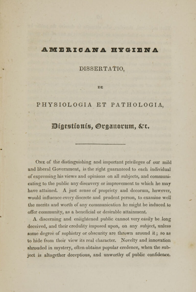 AMERICANA RYCtXHNA DISSERTATIO, DE PHYSIOLOGIA ET PATHOLOGIA, H&i&tntioniM, Gv&anovum, Szt, One of the distinguishing and important privileges of our mild and liberal Government, is the right guaranteed to each individual of expressing his views and opinions on all subjects, and communi- cating to the public any discovery or improvement to which he may have attained. A just sense of propriety and decorum, however, would influence every discrete and prudent person, to examine well the merits and worth of any communication he might be induced to offer community, as a beneficial or desirable attainment. A discerning and enlightened public cannot very easily be long deceived, and their credulity imposed upon, on any subject, unless some degree of sophistry or obscurity are thrown around it; so as to hide from their view its real character. Novelty and innovation shrouded in mystery, often obtains popular credence, when the sub- ject is altogether deceptious, and unworthy of public confidence.