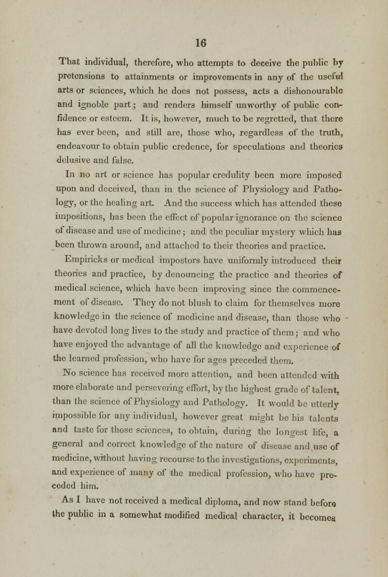 That individual, therefore, who attempts to deceive the public by pretensions to attainments or improvements in any of the useful arts or sciences, which he does not possess, acts a dishonourable and ignoble part; and renders himself unworthy of public con- fidence or esteem. It is, however, much to be regretted, that there has ever been, and still are, those who, regardless of the truth, endeavour to obtain public credence, for speculations and theories delusive and false. In no art or science has popular credulity been more imposed upon and deceived, than in the science of Physiology and Patho- logy, or the healing art. And the success which has attended these impositions, has been the effect of popular ignorance on the science of disease and use of medicine; and the peculiar mystery which has been thrown around, and attached to their theories and practice. Empiricks or medical impostors have uniformly introduced their theories and practice, by denouncing the practice and theories of medical science, which have been improving since the commence- ment of disease. They do not blush to claim for themselves more knowledge in the science of medicine and disease, than those who have devoted long lives to the study and practice of them; and who have enjoyed the advantage of all the knowledge and experience of the learned profession, who have for ages preceded them. No science has received more attention, and been attended with more elaborate and persevering effort, by the highest grade of talent, than the science of Physiology and Pathology. It would be utterly impossible for any individual, however great might be his talents and taste for those sciences, to obtain, during the longest life, a general and correct knowledge of the nature of disease and use of medicine, without having recourse to the investigations, experiments, and experience of many of the medical profession, who have pre- ceded him. As I have not received a medical diploma, and now stand before the public in a somewhat modified medical character, it becomes