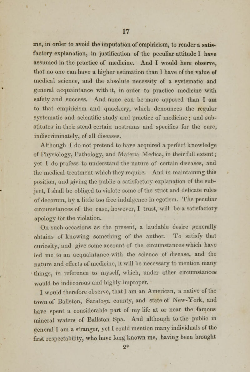 me, in order to avoid the imputation of empiricism, to render a satis- factory explanation, in justification of the peculiar attitude I have assumed in the practice of medicine. And I would here observe, that no one can have a higher estimation than I have of the value of medical science, and the absolute necessity of a systematic and general acquaintance with it, in order to practice medicine with safety and success. And none can be more opposed than I am to that empiricism and quackery, which denounces the regular systematic and scientific study and practice of medicine ; and sub- stitutes in their stead certain nostrums and specifics for the cure, indiscriminately, of all diseases. Although I do not pretend to have acquired a perfect knowledge of Physiology, Pathology, and Materia Medica, in their full extent; yet I do profess to understand the nature of certain diseases, and the medical treatment which they require. And in maintaining this position, and giving the public a satisfactory explanation of the sub- ject, I shall be obliged to violate some of the strict and delicate rules of decorum, by a little too free indulgence in egotism. The peculiar circumstances of the case, however, I trust, will be a satisfactory apology for the violation. On such occasions as the present, a laudable desire generally obtains of knowing something of the author. To satisfy that curiosity, and give some account of the circumstances which have led me to an acquaintance with the science of disease, and the nature and effects of medicine, it will be necessary to mention many things, in reference to myself, which, under other circumstances would be indecorous and highly improper. ■ I would therefore observe, that I am an American, a native of the town of Ballston, Saratoga county, and state of New-York, and have spent a considerable part of my life at or near the famous mineral waters of Ballston Spa. And although to the public in general I am a stranger, yet I could mention many individuals of the first respectability, who have long known me, having been brought 2*