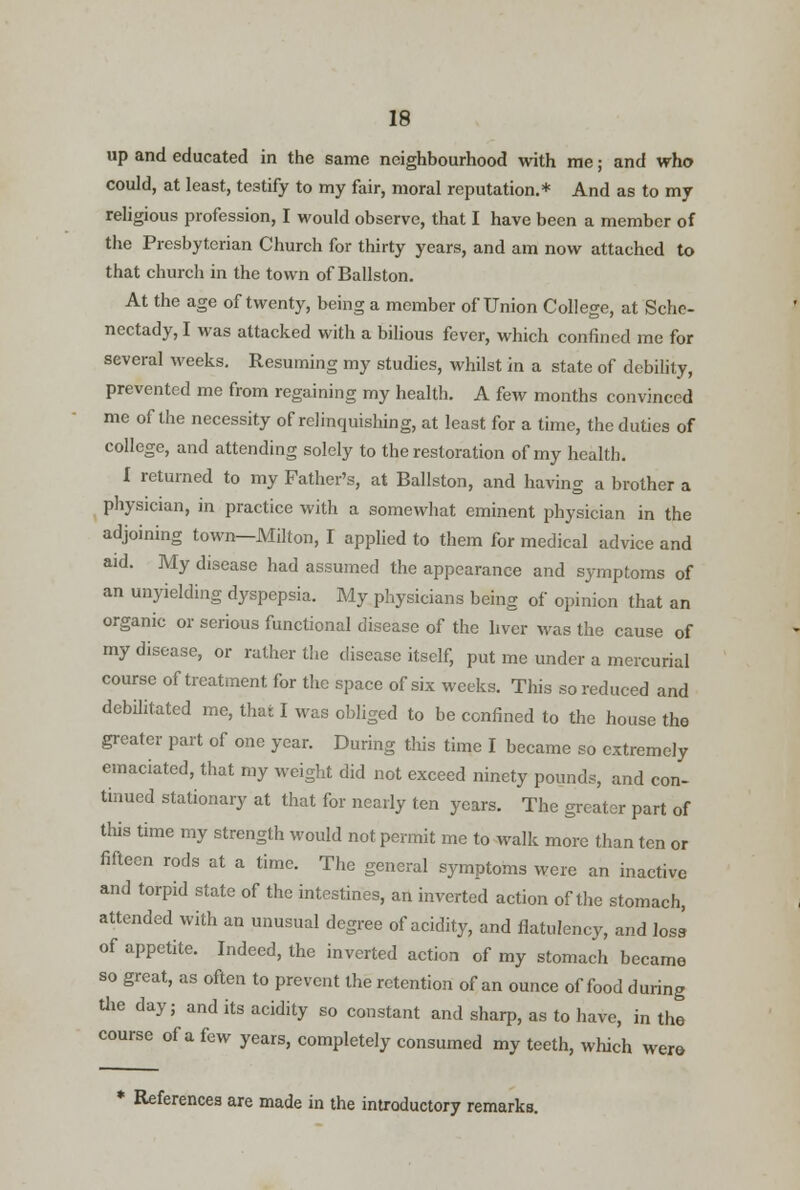up and educated in the same neighbourhood with me; and who could, at least, testify to my fair, moral reputation.* And as to my religious profession, I would observe, that I have been a member of the Presbyterian Church for thirty years, and am now attached to that church in the town of Ballston. At the age of twenty, being a member of Union College, at Sche- nectady,! was attacked with a bilious fever, which confined me for several M'eeks. Resuming my studies, whilst in a state of debility, prevented me from regaining my health. A few months convinced me of the necessity of relinquishing, at least for a time, the duties of college, and attending solely to the restoration of my health, 1 returned to my Father's, at Ballston, and having a brother a physician, in practice with a somewhat eminent physician in the adjoining town—Milton, I applied to them for medical advice and aid. My disease had assumed the appearance and symptoms of an unyielding dyspepsia. My physicians being of opinion that an organic or serious functional disease of the liver was the cause of my disease, or rather the disease itself, put me under a mercurial course of treatment for the space of six weeks. This so reduced and debilitated me, thai I was obliged to be confined to the house tho greater part of one year. During this time I became so extremely emaciated, that my weight did not exceed ninety pounds, and con- tinued stationary at that for nearly ten years. The greater part of this time my strength would not permit me to walk more than ten or fifteen rods at a time. The general symptoms were an inactive and torpid state of the intestines, an inverted action of the stomach, attended with an unusual degree of acidity, and flatulency, and loss, of appetite. Indeed, the inverted action of my stomach became so great, as often to prevent the retention of an ounce of food during the day; and its acidity so constant and sharp, as to have, in the course of a few years, completely consumed my teeth, which were * References are made in the introductory remarks.