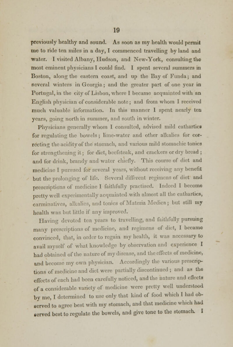 previously healthy and sound. As soon as my health would permit me to ride ten miles in a day, I commenced travelling by land and water. I visited Albany, Hudson, and New-York, consulting the most eminent physicians I could find. I spent several summers in Boston, along the eastern coast, and up the Bay of Funda; and several winters in Georgia; and the greater part of one year in Portugal, in the city of Lisbon, where I became acquainted with an English physician of considerable note; and from whom I received much valuable information. In this manner I spent nearly ten years, going north in summer, and south in winter. Physicians generally whom I consulted, advised mild cathartics for regulating the bowels ; lime-water and other alkalies for cor- recting the acidity of the stomach, and various mild stomachic tonics for strengthening it; for diet, beefsteak, and crackers or dry bread ; and for drink, brandy and water chiefly. This course of diet and medicine I pursued for several years, without receiving any benefit but the prolonging of life. Several different regimens of diet and prescriptions of medicine I faithfully practised. linked I become pretty well experimentally acquainted with almost all the cathartics, carminatives, alkalies, and tonics of Materia Medica; but still my health was but little if any improved. Having devoted ten years to travelling, and faithfully pursuing many prescriptions of medicine, and regimens of diet, I became convinced, that, in order to regain my health, it was necessary to avail myself of what knowledge by observation and experience I had obtained of the nature of my disease, and the effects of medicine, and become my own physician. Accordingly the various prescrip- tions of medicine and diet were partially discontinued ; and as the effects of each had been carefully noticed, and the nature and effects of a considerable variety of medicine were pretty well understood by me, I determined to use only that kind of food which I had ob- served to agree best with my stomach, and that medicine which had served besttoregulate the bowels, and give tone to the stomach. I