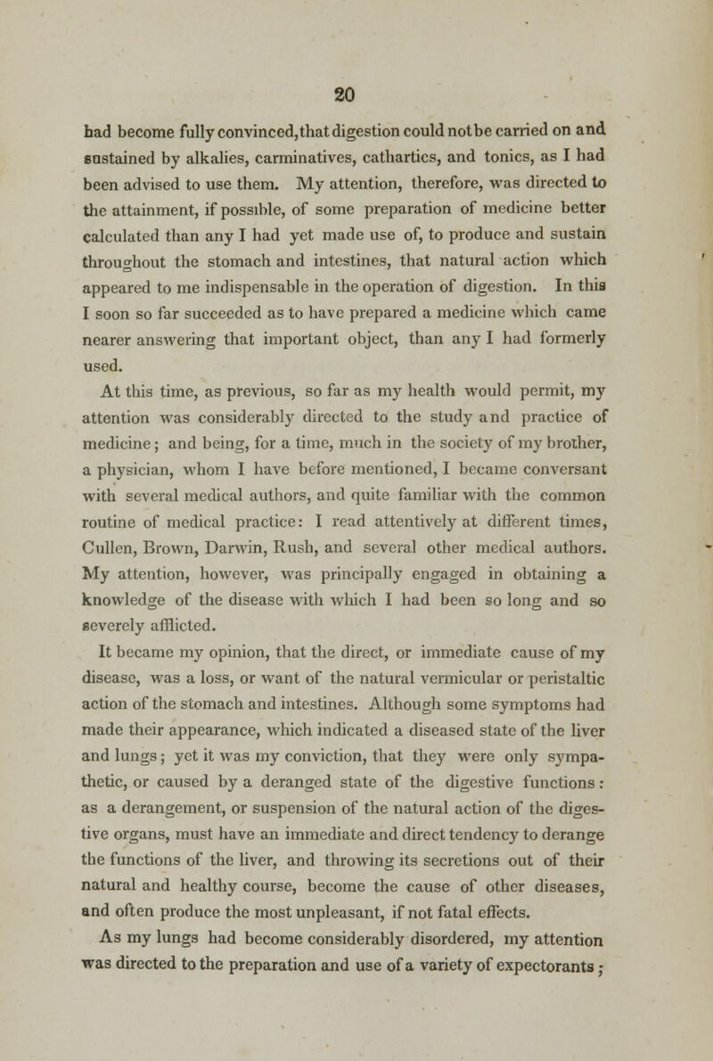 had become fully convinced,that digestion could notbe carried on and sustained by alkalies, carminatives, cathartics, and tonics, as I had been advised to use them. My attention, therefore, was directed to the attainment, if possible, of some preparation of medicine better calculated than any I had yet made use of, to produce and sustain throughout the stomach and intestines, that natural action which appeared to me indispensable in the operation of digestion. In this I soon so far succeeded as to have prepared a medicine which came nearer answering that important object, than any I had formerly used. At this time, as previous, so far as my health would permit, my attention was considerably directed to the study and practice of medicine; and being, for a time, much in the society of my brother, a physician, whom I have before mentioned, I became conversant with several medical authors, and quite familiar with the common routine of medical practice: I read attentively at different times, Cullen, Brown, Darwin, Rush, and several other medical authors. My attention, however, was principally engaged in obtaining a knowledge of the disease with which I had been so long and so severely afflicted. It became my opinion, that the direct, or immediate cause of my disease, was a loss, or want of the natural vermicular or peristaltic action of the stomach and intestines. Although some symptoms had made their appearance, which indicated a diseased state of the liver and lungs; yet it was my conviction, that they were only sympa- thetic, or caused by a deranged state of the digestive functions: as a derangement, or suspension of the natural action of the diges- tive organs, must have an immediate and direct tendency to derange the functions of the liver, and throwing its secretions out of their natural and healthy course, become the cause of other diseases, and often produce the most unpleasant, if not fatal effects. As my lungs had become considerably disordered, my attention was directed to the preparation and use of a variety of expectorants,-