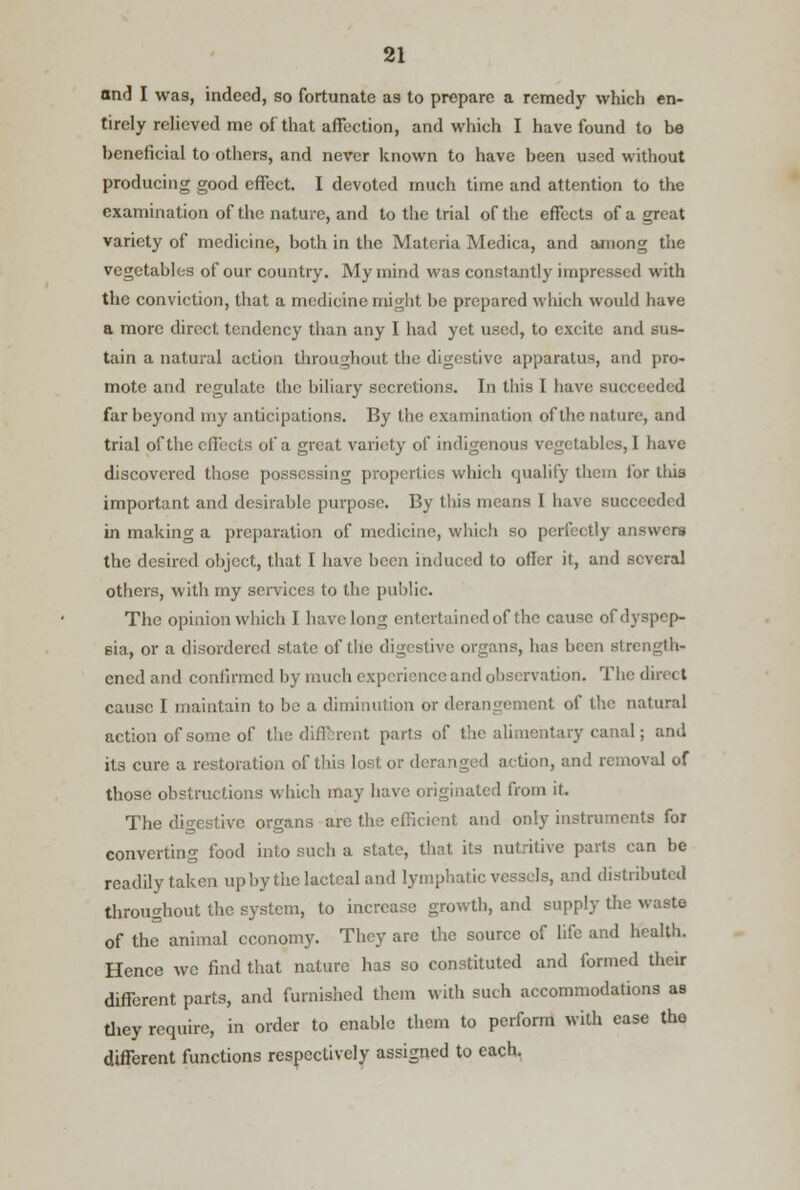 and I was, indeed, so fortunate as to prepare a remedy which en- tirely relieved me of that affection, and which I have found to be beneficial to others, and never known to have been used without producing good effect. I devoted much time and attention to the examination of the nature, and to the trial of the effects of a great variety of medicine, both in the Materia Medica, and among the vegetables of our country. My mind was constantly impressed with the conviction, that a medicine might be prepared which would have a more direct tendency than any I had yet used, to excite and sus- tain a natural action throughout the digestive apparatus, and pro- mote and regulate the biliary secretions. In this I have succeeded far beyond my anticipations. By the examination of the nature, and trial of the effects of a great variety of indigenous vegetables, I have discovered those possessing properties which qualify thcin for this important and desirable purpose. By this means I have succeed) d in making a preparation of medicine, which so perfectly answers the desired object, that I have been induced to oiler it, and several others, with my services to the public. The opinion which I have long entertained of the cause of dyspep- sia, or a disordered state of the digestive organs, has been strength- ened and confirmed by much experience and observation. The dm < t cause I maintain to be a diminution or derangement of the natural action of some of the different parts of the alimentary canal; and its cure a restoration of this lost or deranged action, and removal of those obstructions which may have originated from it. The digestive organs arc the efficient and only instruments for converting food into such a state, that its nutritive parts can be readily taken up by the lacteal and lymphatic vessels, and distributed throughout the system, to increase growth, and supply the waste of the animal economy. They are the source of life and health. Hence wc find that nature has so constituted and formed their different parts, and furnished them with such accommodations as they require, in order to enable them to perform with ease the different functions respectively assigned to each.