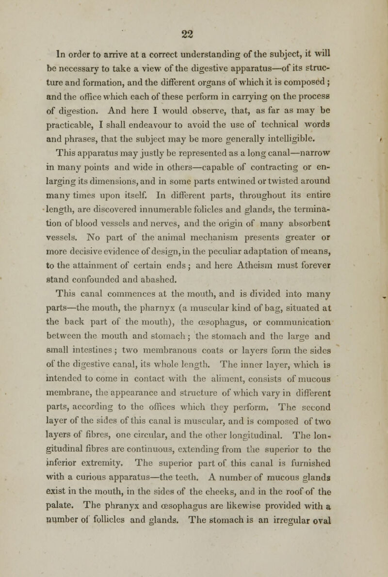 In order to arrive at a correct understanding of the subject, it will be necessary to take a view of the digestive apparatus—of its struc- ture and formation, and the different organs of which it is composed; and the office which each of these perform in carrying on the process of digestion. And here I would observe, that, as far as may be practicable, I shall endeavour to avoid the use of technical words and phrases, that the subject may be more generally intelligible. This apparatus may justly be represented as a long canal—narrow in many points and wide in others—capable of contracting or en- larging its dimensions, and in some parts entwined or twisted around many times upon itself. In different parts, throughout its entire length, are discovered innumerable folicles and glands, the termina- tion of blood vessels and nerves, and the origin of many absorbent vessels. No part of the animal mechanism presents greater or more decisive evidence of design, in the peculiar adaptation of means, to the attainment of certain ends ; and here Atheism must forever stand confounded and abashed. This canal commences at the mouth, and is divided into many parts—the mouth, the pharnyx (a muscular kind of bag, situated at the back part of the mouth), the oesophagus, or communication between the mouth and stomach; the stomach and the large and small intestines; two membranous coats or layers form the sides of the digestive canal, its whole length. The inner layer, which is intended to come in contact with the aliment, consists of mucous membrane, the appearance and structure of which vary in different parts, according to the offices which they perform. The second layer of the sides of this canal is muscular, and is composed of two layers of fibres, one circular, and the other longitudinal. The lon- gitudinal fibres are continuous, extending from the superior to the inferior extremity. The superior part of this canal is furnished with a curious apparatus—the teeth. A number of mucous glands exist in the mouth, in the sides of the cheeks, and in the roof of the palate. The phranyx and oesophagus are likewise provided with a number of follicles and glands. The stomach is an irregular oval