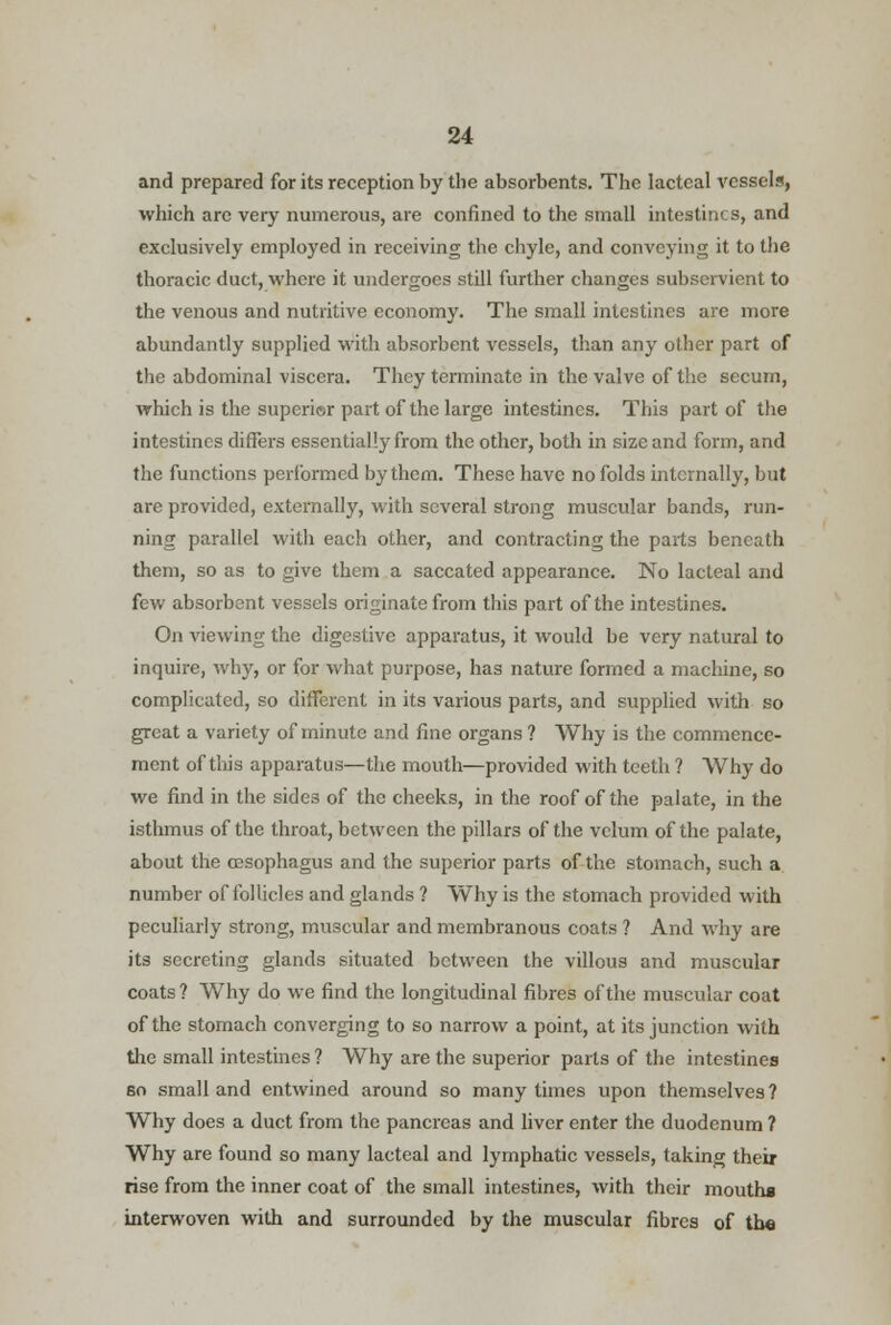 and prepared for its reception by the absorbents. The lacteal vessels, which are very numerous, are confined to the small intestines, and exclusively employed in receiving the chyle, and conveying it to the thoracic duct, where it undergoes still further changes subservient to the venous and nutritive economy. The small intestines are more abundantly supplied with absorbent vessels, than any other part of the abdominal viscera. They terminate in the valve of the secum, which is the superior part of the large intestines. This part of the intestines differs essentially from the other, both in size and form, and the functions performed by them. These have no folds internally, but are provided, externally, with several strong muscular bands, run- ning parallel with each other, and contracting the parts beneath them, so as to give them a saccated appearance. No lacteal and few absorbent vessels originate from this part of the intestines. On viewing the digestive apparatus, it would be very natural to inquire, why, or for what purpose, has nature formed a machine, so complicated, so different in its various parts, and supplied with so great a variety of minute and fine organs ? Why is the commence- ment of this apparatus—the mouth—provided with teeth ? Why do we find in the sides of the cheeks, in the roof of the palate, in the isthmus of the throat, between the pillars of the velum of the palate, about the oesophagus and the superior parts of the stomach, such a number of follicles and glands ? Why is the stomach provided with peculiarly strong, muscular and membranous coats ? And why are its secreting glands situated between the villous and muscular coats ? Why do we find the longitudinal fibres of the muscular coat of the stomach converging to so narrow a point, at its junction with the small intestines? Why are the superior pails of the intestines so small and entwined around so many times upon themselves? Why does a duct from the pancreas and liver enter the duodenum ? Why are found so many lacteal and lymphatic vessels, taking their rise from the inner coat of the small intestines, with their mouth* interwoven with and surrounded by the muscular fibres of tb«