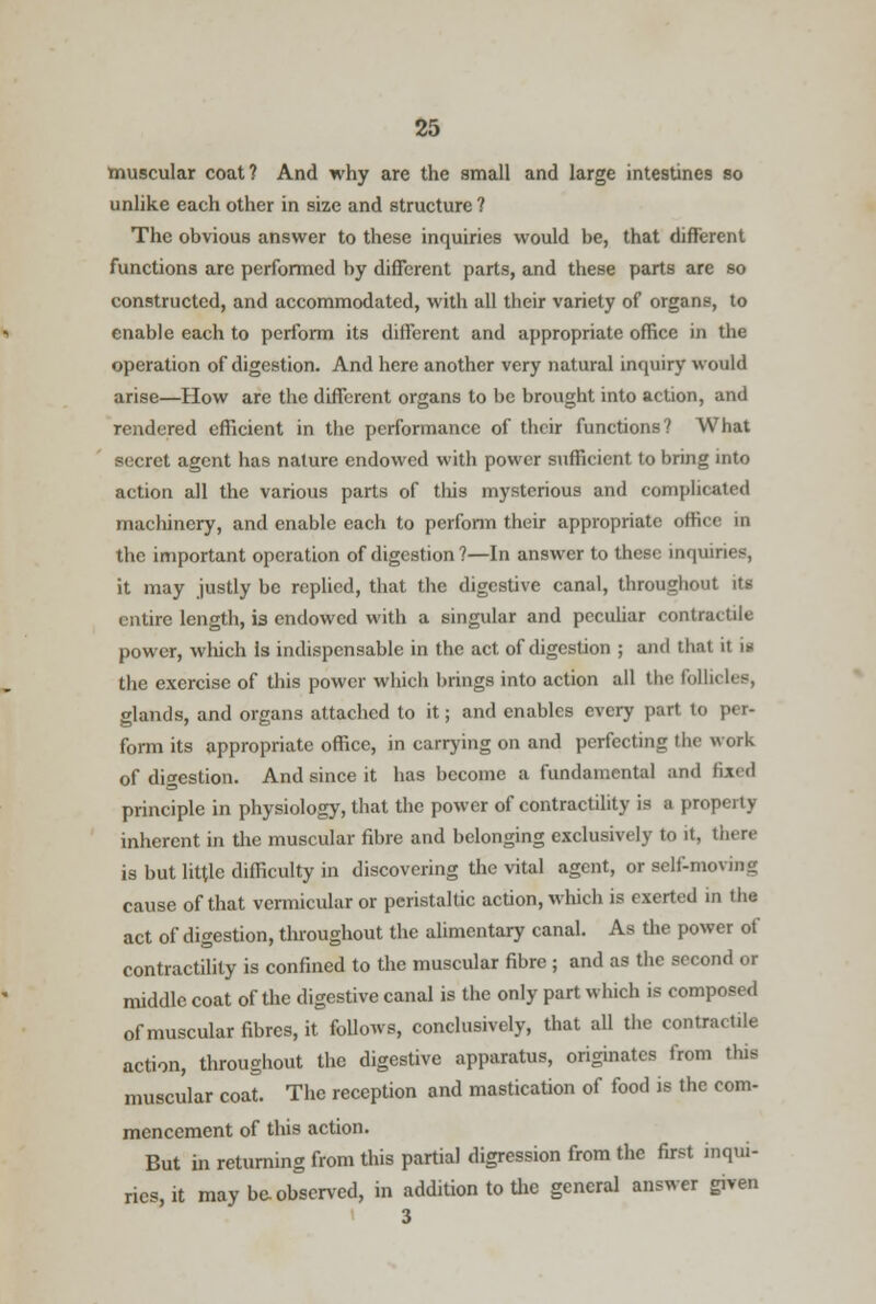 muscular coat? And why are the small and large intestines so unlike each other in size and structure ? The obvious answer to these inquiries would be, that different functions are performed by different parts, and these parts are so constructed, and accommodated, with all their variety of organs, to enable each to perform its different and appropriate office in the operation of digestion. And here another very natural inquiry would arise—How are the different organs to be brought into action, and rendered efficient in the performance of their functions? What secret agent has nature endowed with power sufficient to bring into action all the various parts of tins mysterious and comph<;ued machinery, and enable each to perform their appropriate office in the important operation of digestion?—In answer to these inquiries, it may justly be replied, that the digestive canal, throughout its entire length, is endowed with a singular and peculiar contractile power, which Is indispensable in the act of digestion ; and that it \u the exercise of this power which brings into action all the fol I glands, and organs attached to it; and enables every part to per- form its appropriate office, in carrying on and perfecting the work of digestion. And since it has become a fundamental and fixed principle in physiology, that the power of contractility is a property inherent in the muscular fibre and belonging exclusively to it, there is but little difficulty in discovering the vital agent, or self-moving cause of that vermicular or peristaltic action, which is exerted in the act of digestion, throughout the alimentary canal. As the power of contractility is confined to the muscular fibre ; and as the second or middle coat of the digestive canal is the only part which is composed of muscular fibres, it follows, conclusively, that all the contractile action, throughout the digestive apparatus, originates from this muscular coat. The reception and mastication of food is the com- mencement of this action. But in returning from this partial digression from the first inqui- ries, it may be observed, in addition to the general answer given