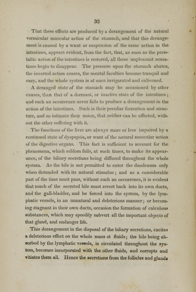 33 That these effects arc produced by a derangement of the natural vermicular muscular action of the stomach, and that this derange- ment is caused by a want or suspension of the same action in the intestines, appears evident, from the fact, that, as soon as the peris- taltic action of the intestines is restored, all these unpleasant sensa- tions begin to disappear. The pressure upon the stomach abates, the inverted action ceases, the mental faculties become tranquil and easy, and the whole system is at once invigorated and enlivened. A deranged state of the stomach may be occasioned by other causes, than that of a dormant, or inactive state of the intestines ; and such an occurrence never fails to produce a derangement in the action of the intestines. Such is their peculiar formation and struc- ture, and so intimate their union, that neither can be affected, with- out the other suffering with it. The functions of the liver are always more or less impaired by a continued state of dyspepsia, or want of the natural muscular action of the digestive organs. This fact is sufficient to account for the phenomena, which seldom fails, at such times, to make its appear- ance, of the biliary secretions being diffused throughout the whole system. As the bile is not permitted to enter the duodenum only when distended with its natural stimulus; and as a considerable part of the time must pass, without such an occurrence, it is evident that much of the secreted bile must revert back into its own ducts, and the gall-bladder, and be forced into the system, by the lym- phatic vessels, in an unnatural and deleterious manner; or becom- ing stagnant in their own ducts, occasion the formation of calculous substances, which may speedily subvert all the important objects of that gland, and endanger life. This derangement in the disposal of the biliary secretions, excites a deleterious effect on the whole mass ot fluids; the bile being ab- sorbed by the lymphatic vessels, is circulated throughout the sys- tem, becomes incorporated with the other fluids, and corrupts and vitiates them all. Hence the secretions from the follicles and glanda