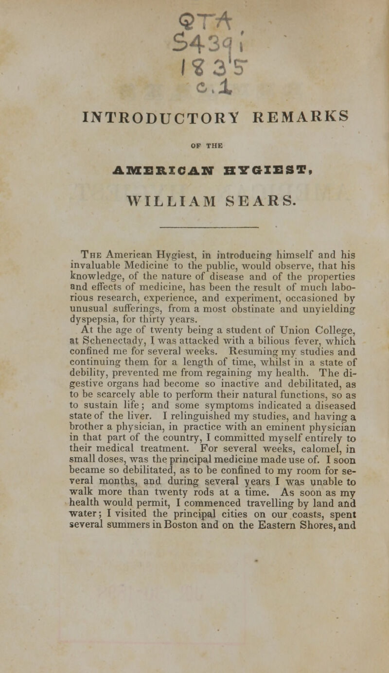 S43q[ INTRODUCTORY REMARKS AMERICAN HYGIEST WILLIAM SEARS. The American Hygicst, in introducing himself and his invaluable Medicine to the public, would observe, that his knowledge, of the nature of disease and of the properties and effects of medicine, has been the result of much labo- rious research, experience, and experiment, occasioned by unusual sufferings, from a most obstinate and unyielding dyspepsia, for thirty years. At the age of twenty being a student of Union College, at Schenectady, I was attacked with a bilious fever, which confined me for several weeks. Resuming my studies and continuing them for a length of time, whilst in a state of debility, prevented me from regaining my health. The di- gestive organs had become so inactive and debilitated, as to be scarcely able to perform their natural functions, so as to sustain life; and some symptoms indicated a diseased state of the liver. I relinguished my studies, and having a brother a physician, in practice with an eminent physician in that part of the country, I committed myself entirely to their medical treatment. For several weeks, calomel, in small doses, was the principal medicine made use of. I soon became so debilitated, as to be confined to my room for se- veral months, and during several years I was unable to walk more than twenty rods at a time. As soon as my health would permit, I commenced travelling by land and water; I visited the principal cities on our coasts, spent several summers in Boston and on the Eastern Shores, and