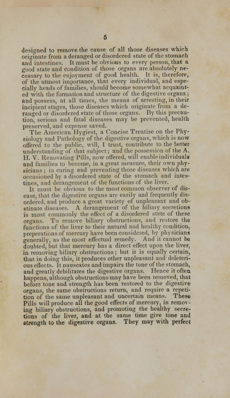 designed to remove the cause of all those diseases which originate from a deranged or disordered state of the stomach and intestines. It must be obvious to every person, that a good state and condition of those organs are absolutely ne- cessary to the enjoyment of good health. It is, therefore, of the utmost importance, that every individual, and espe- cially heads of families, should become somewhat acquaint- ed with the formation and structure of the digestive organs ; and possess, at all times, the means of arresting, in their incipient stages, those diseases which originate from a de- ranged or disordered state of those organs. By this precau- tion, serious and fatal diseases may be prevented, health preserved, and expense saved. The American Hygiest, a Concise Treatise on the Phy- siology and Pathology of the digestive organs, which is now offered to the public, will, I trust, contribute to the better understanding of that subject; and the possession of the A. H. V. Renovating Pills, now offered, will enable individuals and families to become, in a great measure, their own phy- sicians ; in curing and preventing those diseases which are occasioned by a disordered state of the stomach and intes- tines, and derangement of the functions of the liver. It must be obvious to the most common observer of dis- ease, that the digestive organs are easily and frequently dis- ordered, and produce a great variety of unpleasant and ob- stinate diseases. A derangement of the biliary secretions is most commonly the effect of a disordered state of these organs. To remove biliary obstructions, and restore the functions of the liver to their natural and healthy condition, preperations of mercury have been considered, by physicians generally, as the most effectual remedy. And it cannot be doubted, but that mercury has a direct effect upon the liver, in removing biliary obstructions; but it is equally certain, that in doing this, it produces other unpleasant and deleter^ ous effects. It nauseates and impairs the tone of the stomach, and greatly debilitates the digestive organs. Hence it often happens, although obstructions may have been removed, that before tone and strength has been restored to the digestive organs, the same obstructions return, and require a repeti- tion of the same unpleasant and uncertain means. These Pills will produce all the good effects of mercury, in remov- ing biliary obstructions, and promoting the healthy secre- tions of the liver, and at the same time give tone and strength to the digestive organs. They may with perfect