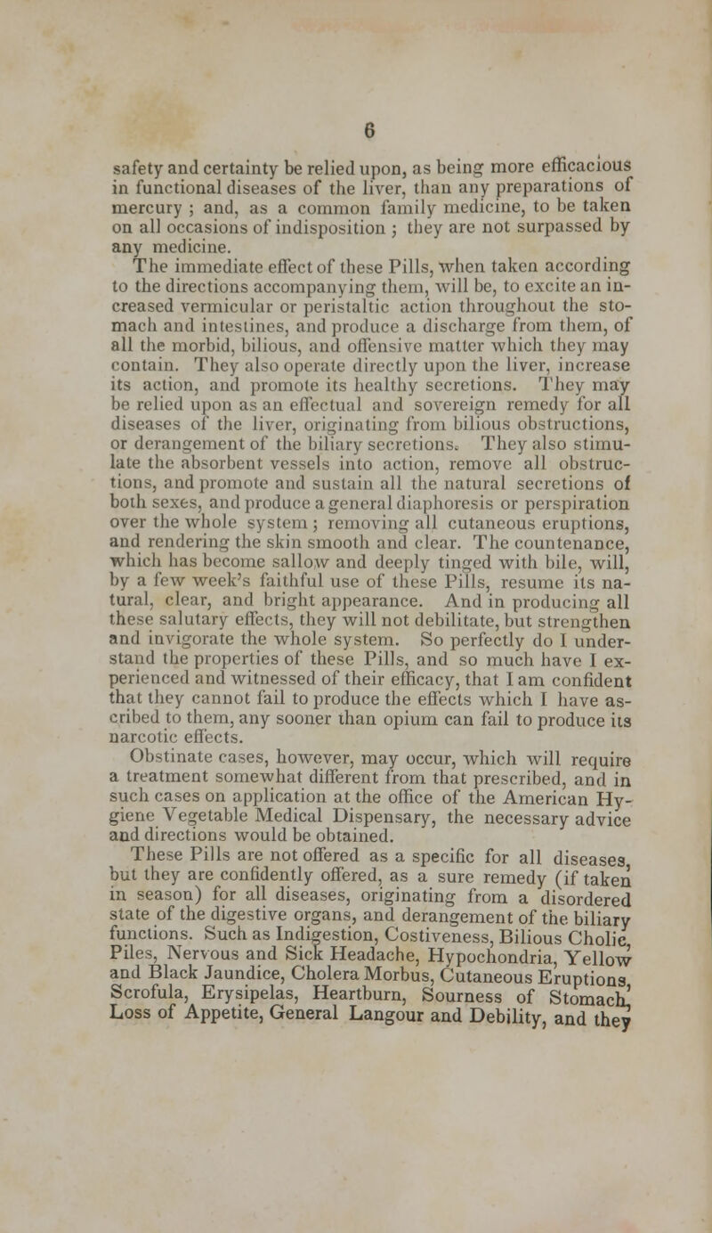 safety and certainty be relied upon, as being more efficacious in functional diseases of the liver, than any preparations of mercury ; and, as a common family medicine, to be taken on all occasions of indisposition ; they are not surpassed by any medicine. The immediate effect of these Pills, when taken according to the directions accompanying them, will be, to excite an in- creased vermicular or peristaltic action throughout the sto- mach and intestines, and produce a discharge from them, of all the morbid, bilious, and offensive matter which they may contain. They also operate directly upon the liver, increase its action, and promote its healthy secretions. They may be relied upon as an effectual and sovereign remedy for all diseases of the liver, originating from bilious obstructions, or derangement of the biliary secretions. They also stimu- late the absorbent vessels into action, remove all obstruc- tions, and promote and sustain all the natural secretions of both sexes, and produce a general diaphoresis or perspiration over the whole system; removing all cutaneous eruptions, and rendering the skin smooth and clear. The countenance, which has become sallow and deeply tinged with bile, will, by a few week's faithful use of these Pills, resume its na- tural, clear, and bright appearance. And in producing all these salutary effects, they will not debilitate, but strengthen and invigorate the whole system. So perfectly do I under- stand the properties of these Pills, and so much have 1 ex- perienced and witnessed of their efficacy, that I am confident that they cannot fail to produce the effects which I have as- cribed to them, any sooner lhan opium can fail to produce its narcotic effects. Obstinate cases, however, may occur, which will require a treatment somewhat different from that prescribed, and in such cases on application at the office of the American Hy- giene Vegetable Medical Dispensary, the necessary advice and directions would be obtained. These Pills are not offered as a specific for all diseases but they are confidently offered, as a sure remedy (if taken in season) for all diseases, originating from a disordered state of the digestive organs, and derangement of the. biliary functions. Such as Indigestion, Costiveness, Bilious Cholic Piles, Nervous and Sick Headache, Hypochondria, Yellow and Black Jaundice, Cholera Morbus, Cutaneous Eruptions Scrofula, Erysipelas, Heartburn, Sourness of Stomach! Loss of Appetite, General Langour and Debility, and they