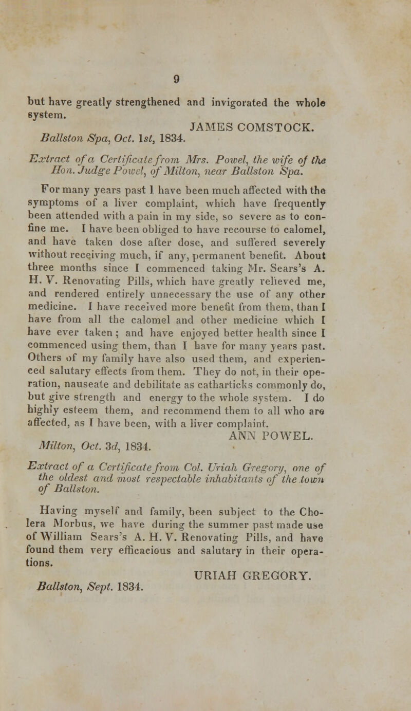 but have greatly strengthened and invigorated the whole 6ystem. JAMES COMSTOCK. Ballston Spa, Oct. 1st, 1834. Extract of a Certificate from Mrs. Powel, the wife of tlie Hon. Judge Powd, of Milton, near Ballston Spa. For many years past 1 have been much affected with the symptoms of a liver complaint, which have frequently been attended with a pain in my side, so severe as to con- fine me. I have been obliged to have recourse to calomel, and have taken dose after dose, and suffered severely without receiving much, if any, permanent benefit. About three months since I commenced taking Mr. Sears's A. H. V. Renovating Pills, which have greatly relieved me, and rendered entirely unnecessary the use of any other medicine. I have received more benefit from them, than I have from all the calomel and other medicine which I have ever taken; and have enjoyed better health since I commenced using them, than I have for many years past. Others of my family have also used them, and experien- ced salutary effects from them. They do not, in their ope- ration, nauseate and debilitate as catharticks commonly do, but give strength and energy to the whole system. I do highly esteem them, and recommend them to all who are affected, as I have been, with a liver complaint. ANN POWEL. Milton, Oct. 3d, 1834. Extract of a Certificate from Col. Uriah Gregory, one of the oldest and most respectable inhabitants of the town of Ballston. Having myself and family, been subject to the Cho- lera Morbus, we have during the summer past made use of William Sears's A. H. V. Renovating Pills, and have found them very efficacious and salutary in their opera- tions. URIAH GREGORY. Ballston, Sept. 1834.