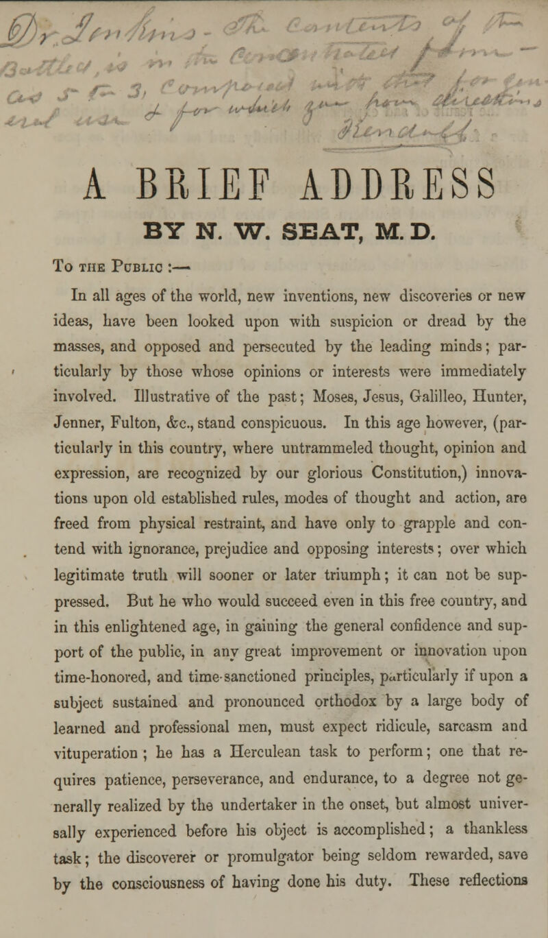 BY N. W. SEAT, M. D. To THE PCBLIC : In all ages of the world, new inventions, new discoveries or new ideas, have been looked upon with suspicion or dread by the masses, and opposed and persecuted by the leading minds; par- < ticularly by those whose opinions or interests were immediately involved. Illustrative of the past; Moses, Jesus, Galilleo, Hunter, Jenner, Fulton, <fec, stand conspicuous. In this age however, (par- ticularly in this country, where untrammeled thought, opinion and expression, are recognized by our glorious Constitution,) innova- tions upon old established rules, modes of thought and action, are freed from physical restraint, and have only to grapple and con- tend with ignorance, prejudice and opposing interests; over which legitimate truth will sooner or later triumph; it can not be sup- pressed. But he who would succeed even in this free country, and in this enlightened age, in gaining the general confidence and sup- port of the public, in any great improvement or innovation upon time-honored, and time-sanctioned principles, particularly if upon a subject sustained and pronounced orthodox by a large body of learned and professional men, must expect ridicule, sarcasm and vituperation ; he has a Herculean task to perform; one that re- quires patience, perseverance, and endurance, to a degree not ge- nerally realized by the undertaker in the onset, but almost univer- sally experienced before his object is accomplished; a thankless task; the discoverer or promulgator being seldom rewarded, save by the consciousness of having done his duty. These reflections