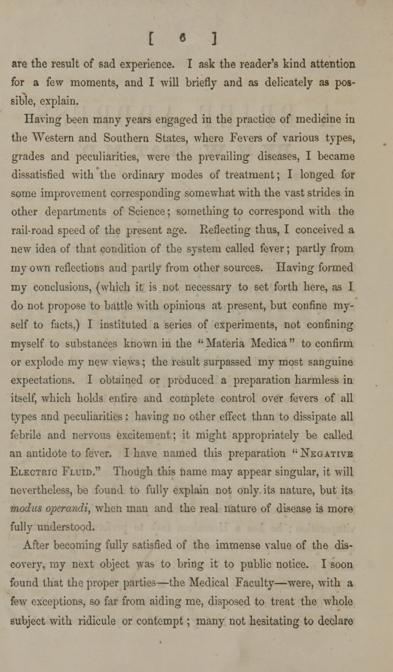 [ « ] are the result of sad experience. I ask the reader's kind attention for a few moments, and I will briefly and as delicately as pos- sible, explain. Having been many years engaged in the practice of medicine in the Western and Southern States, where Fevers of various types, grades and peculiarities, were the prevailing diseases, I became dissatisfied with the ordinary modes of treatment; I longed for some improvement corresponding somewhat with the vast strides in other departments of Science; something to correspond with the rail-road speed of the present age. Reflecting thus, I conceived a new idea of that condition of the system called fever; partly from my own reflections and partly from other sources. Having formed my conclusions, (which it is not necessary to set forth here, as I do not propose to battle with opinions at present, but confine my- self to facts,) I instituted a series of experiments, not confining myself to substances known in the  Materia Medica to confirm or explode my new views; the result surpassed my most sanguine expectations. I obtained or produced a preparation harmless in itself, which holds entire and complete control over fevers of all types and peculiarities: having no other effect than to dissipate all febrile and nervous excitement; it might appropriately be called an antidote to fever. I have named this preparation  Negative Electric Fluid. Though this name may appear singular, it will nevertheless, be found to fully explain not only, its nature, but its modus operandi, when man and the real nature of disease is more fully understood. After becoming fully satisfied of the immense value of the dis- covery, my next object was to bring it to public notice. I soon found that the proper parties—the Medical Faculty—were, with a few exceptions, so far from aiding me, disposed to treat the whole subject with ridicule or contempt; many not hesitating to declare