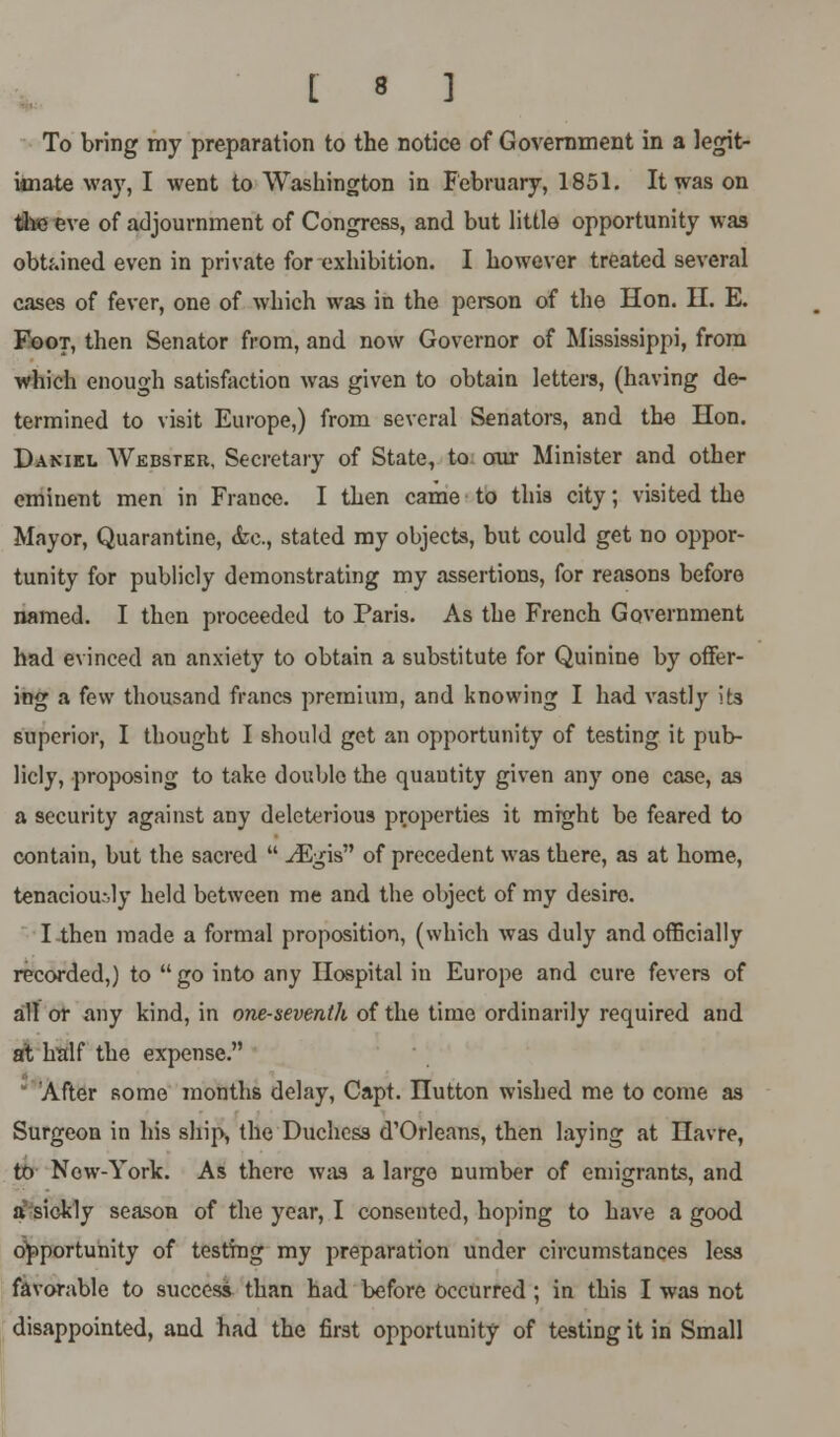 To bring my preparation to the notice of Government in a legit- imate way, I went to Washington in February, 1851. It was on the eve of adjournment of Congress, and but little opportunity was obtained even in private for exhibition. I however treated several cases of fever, one of which was in the person of the Hon. II. E. Foot, then Senator from, and now Governor of Mississippi, from which enough satisfaction was given to obtain letters, (having de- termined to visit Europe,) from several Senators, and the Hon. Daniel Webster, Secretary of State, to our Minister and other eminent men in Frauce. I then came to this city; visited the Mayor, Quarantine, <fcc, stated my objects, but could get no oppor- tunity for publicly demonstrating my assertions, for reasons before named. I then proceeded to Paris. As the French Government had evinced an anxiety to obtain a substitute for Quinine by offer- ing a few thousand francs premium, and knowing I had vastly its superior, I thought I should get an opportunity of testing it pub- licly, proposing to take double the quantity given any one case, as a security against any deleterious properties it might be feared to contain, but the sacred  ^Fgis of precedent was there, as at home, tenaciously held between me and the object of my desire. I then made a formal proposition, (which was duly and officially recorded,) to  go into any Hospital in Europe and cure fevers of all or any kind, in one-seventh of the time ordinarily required and at half the expense. 'After some months delay, Capt. nutton wished me to come as Surgeon in his ship, the Duchess d'Orleans, then laying at Havre, to New-York. As there was a large number of emigrants, and a sickly season of the year, I consented, hoping to have a good opportunity of testing my preparation under circumstances less favorable to success than had before occurred ; in this I was not disappointed, and had the first opportunity of testing it in Small