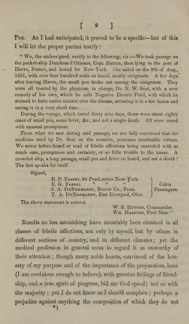 [ 9 ] Pox. As I bad anticipated, it proved to be a specific—but of tbia I will-let tbe proper parties testify:  We, the unders:gned, certify to the following, viz:—We took passage on the packet-ship Dutchess d'Orleans, Capt. Hutton, then lying in the port of Havre, France, and bound for New-York, the sailed on the 9th of Aug., 1851, with over four hundred souls on board, mostly emigrants. A few days after leaving Havre, the small pox broke out among the emigrants. They were all treated by the physician in charge, Dr. N. W. Seat, with a new remedy of his own, which he calls Negative Electric Fluid, with which he seemed to have entire control over the disease, arresting it in a few hours and curing it in a very short time. During the voyage, which lasted thirty nine days, there were about eighty cases of small pox, some fever, &c., and not a single death. All were cured with unusual promptness. From what we saw during said passage, we are fully convinced that the medicine used by Dr. Seat on the occasion, possesses inestimable virtues. We never before heard or read of febrile affections being controled w ith so much ease, promptness and certainty, or so little trouble to the nurse. A crowded ship, a long passage, small pox and fever on board, and not a death ! The fact speaks for itself. Signed, E. P. Fabbri, 84 Pearl street New-York. ~| E. G. Fabbiu. '•   ' J Cabin J. A. DeNormandy, Beaver Co., Penn. [ Passengers. T. A. DeNormandy, East Liverpool, Ohio. J The above statement is correct. W. S. Hutton, Commander. Wm. Marston, First Mate. Results no less astonishing have invariably been obtained in all classes of febrile affections, not only by myself, but by others in different sections of country, and in different climates; yet tbe medical profession in general seem to regard it as unworthy of their attention; though many noble hearts, convinced of the hon- esty of my purpose and of the importance of the preparation, have (I am credulous enough to believe), with genuine feelings of friend- ship, and a true spirit of progress, bid me God speed; not so with the majority ; yet I do not know as I should complain ; perhaps a prejudice against anything the composition of which they do not *1