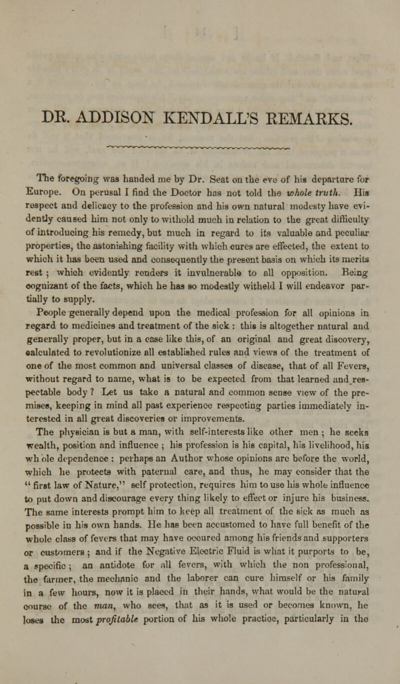 DR. ADDISON KENDALL'S REMARKS. The foregoing was handed me by Dr. Seat on the eve of his departure for Europe. On perusal I find the Doctor has not told the whole truth. His respect and delicacy to the profession and his own natural modesty have evi- dently caused him not only to withold much in relation to the great difficulty of introducing his remedy, but much in regard to its valuable and peculiar properties, the astonishing facility with which cures are effected, the extent to which it has been used and consequently the present basis on which its merits rest ; whioh evidently renders it invulnerable to all opposition. Being oognizant of the facts, which he has so modestly witheld I will endeavor par- tially to supply. People generally depend upon the medical profession for all opinions in regard to medicines and treatment of the sick : this is altogether natural and generally proper, but in a case like this, of an original and great discovery, oalculated to revolutionize all established rules and views of the treatment of one of the most common and universal classes of disease, that of all Fevers, without regard to name, what is to be expected from that learned andres- pectable body ? Let us take a natural and common sense view of the pre- mises, keeping in mind all past experience respecting parties immediately in- terested in all great discoveries or improvements. The physician is but a man, with self-interests like other men ; he seeks wealth, position and influence ; his profession is his capital, his livelihood, his wh ole dependence : perhaps an Author whose opinions arc before the world, which he protects with paternal care, and thus, he may consider that the  first law of Nature, self protection, requires him to use his whole influence to put down and discourage every thing likely to effector injure his business. The 6ame interests prompt him to keep all treatment of the sick as much as possible in his own hands. He has been accustomed to have full benefit of the whole class of fevers that may have occured among hi6 friends and supporters or customers ; and if the Negative Electric Fluid is what it purports to be, a specific ; an antidote for all fevers, with which the non professional, the farmer, the mechanic and the laborer can cure himself or his family in a few hours, now it is placed in their hands, what would be the natural course of the man, who sees, that as it is used or becomes known, he loses the most profitable portion of his whole practioe, particularly in tho