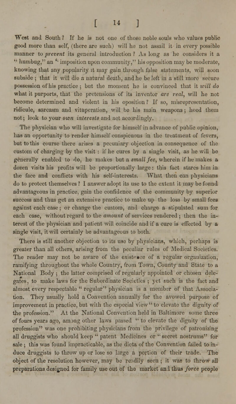 West and South ? If he is not one of those noble souls who values public good more than self, (there are such) will he not assail it in every possible manner to prevent its general introduction ? As long as he considers it a '; humbug, an '• imposition upon community, his opposition may be moderate, knowing that any popularity it may gain through false statements, will soon subside ; that it will die a natural death, and he be left in a still more secure possession of his practice ; but the moment he is convinced that it will do what it purports, that the pretensions of its inventor are real, will he not become determined and violent in his oposition ? If so, misrepresentation, ridicule, sarcasm and vituperation, will be his main weapons; heed them not; look to your own interests and act accordingly. The physician who will investigate for himself in advance of public opinion, has an opportunity to render himself conspicuous in the treatment of fevers, but to this course there arises a pecuniary objection inconsequence of the custom of charging by the visit : if he cures by a single visit, as he will bo generally enabled to do, he makes but a small fee, wherein if he makes a dozen visits his profits will be proportionally large: this fact stares him in the face and conflicts with his self-interests. What then can physicians do to protect themselves ? I answer adopt its use to the extent it may be found advantageous in practice, gain the confidence of the community by superior success and thus get an extensive practice to make up the loss by small fees against each case; or change the custom, and charge a stipulated sum for each case, without regard to the amount of services rendered ; then the in- terest of the physician and patient will coincide and if a cure is effected by a single visit, it will certainly be advantageous to both. There is still another objection to its use by physicians, which, perhaps is greater than all others, arising from the peculiar rules of Medical Societies. The reader may not be aware of the existeace of a regular organization, ramifying throughout the whole Country, from Town, County and State to a National Body ; the latter comprised of regularly appointed or chosen dele- gates, to make laws for the Subordinate Societies ; jet such is the fact and almost every respectable  regular1' physician is a member of that Associa- tion. They usually hold a Convention annually for the avowed purpose of improvement in practice, but with the especial view to elevate the dignity of the profession. At the National Convention held in Baltimore some three of fours years ago, airong other laws passed u to elevate the dignity of the profession was one prohibiting physicians from the privilege of patronizing all druggists who should keep  patent Medicines or  secret nostrums for sale ; this was found impracticable, as the dicta of the Convention failed to in- duce druggists to throw up or lose so large a portion of their trade. The object of the resolution however, may be readily seen; it was to throw all preparations designed for family use out of the market ani thus force people