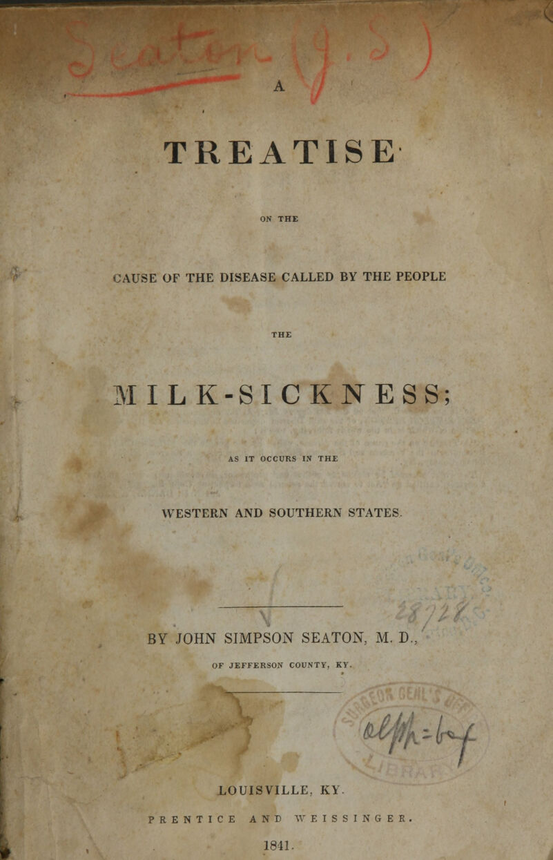 TREATISE CAUSE OF THE DISEASE CALLED BY THE PEOPLE MILK-SICKNESS; AS IT OCCURS IN THE WESTERN AND SOUTHERN STATES. BY JOHN SIMPSON SEATON, M. D. OF JEFFERSON COUNTY, KY. ^i -li*4- LOUISVILLE, KY. PRENTICE AND WEISSINGEK 1841.