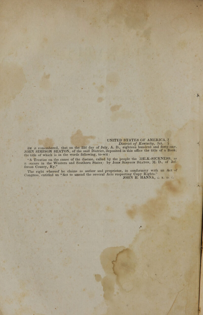 UNITED STATES OF AMERICA, ? District of Kentucky, Set. ) Be it remembered, that on the 22d day of July, A. D., eighteen hundred and forty-one, JOHN SIMPSON SEATON, of the said District, deposited in this office the title of a Book: the title of which is in the words following, to-wit : A Treatise on the cause of the disease, called by the people the MILK-SICKNESS, ;i« it occurs in the Western and Southern States: by John Simfson Seaton, M. D., of Jef- ferson County, Ky. The right whereof he claims as author and proprietor, in conformity with an Act or Congress, entitled an Act to amend the several Acts respecting Copy Rights.'' JOHN H. HANNA, c. k d