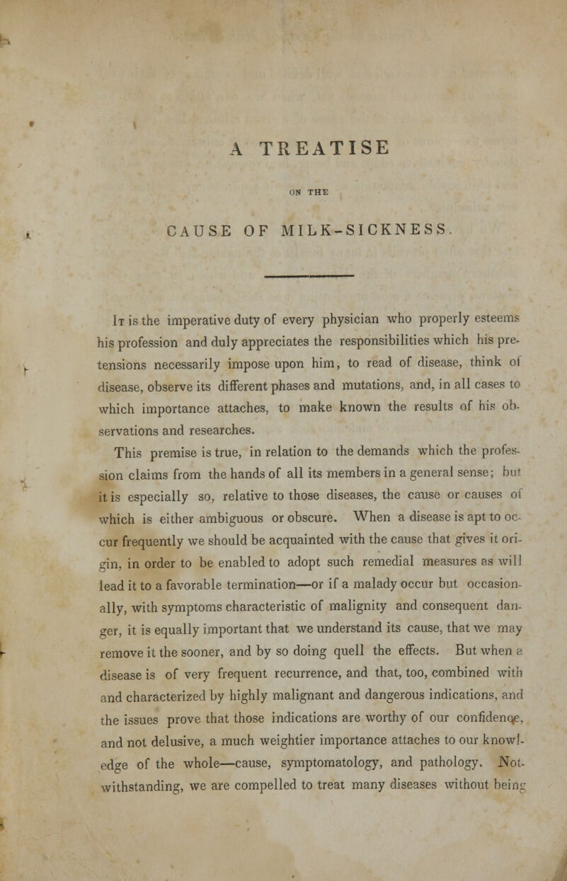 CAUSE OF MILK-SICKNESS It is the imperative duty of every physician who properly esteems his profession and duly appreciates the responsibilities which his pre- tensions necessarily impose upon him, to read of disease, think of disease, observe its different phases and mutations, and, in all cases to which importance attaches, to make known the results of his ob- servations and researches. This premise is true, in relation to the demands which the profes- sion claims from the hands of all its members in a general sense; but it is especially so, relative to those diseases, the cause or causes of which is either ambiguous or obscure. When a disease is apt to oc- cur frequently we should be acquainted with the cause that gives it ori- gin, in order to be enabled to adopt such remedial measures as will lead it to a favorable termination—or if a malady occur but occasion- ally, with symptoms characteristic of malignity and consequent dan- ger, it is equally important that we understand its cause, that we may remove it the sooner, and by so doing quell the effects. But when a disease is of very frequent recurrence, and that, too, combined with and characterized by highly malignant and dangerous indications, and the issues prove that those indications are worthy of our confidenqe, and not delusive, a much weightier importance attaches to our knowl- edge of the whole—cause, symptomatology, and pathology. Not- withstanding, we are compelled to treat many diseases without being