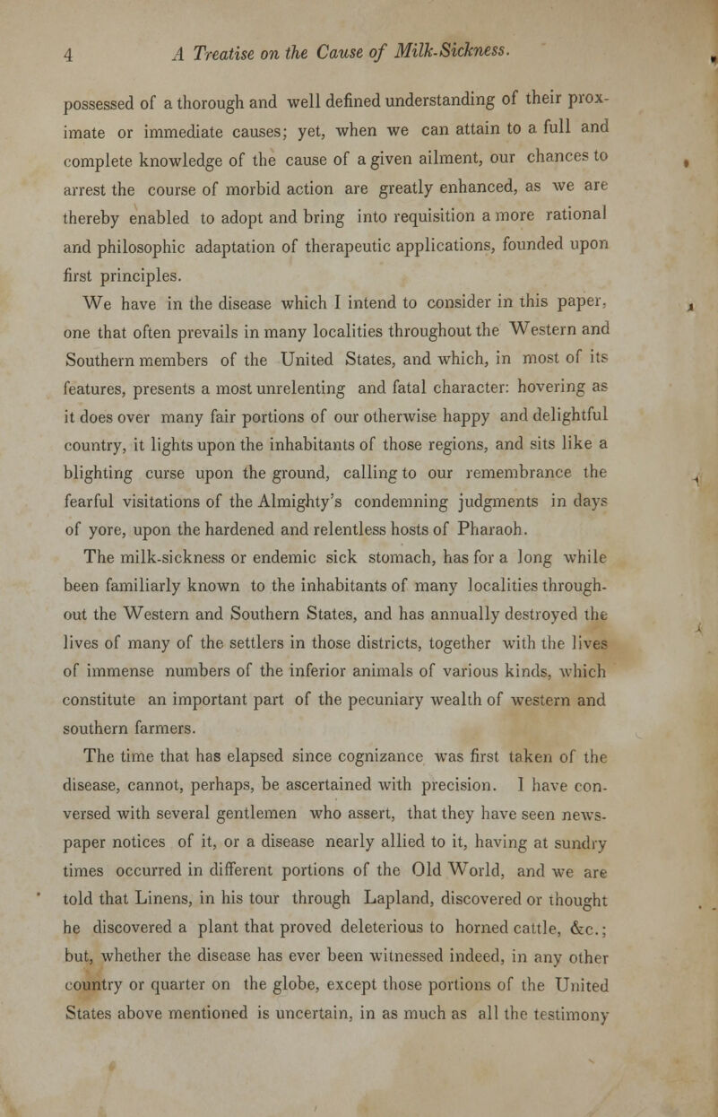 possessed of a thorough and well defined understanding of their prox- imate or immediate causes; yet, when we can attain to a full and complete knowledge of the cause of a given ailment, our chances to arrest the course of morbid action are greatly enhanced, as we are thereby enabled to adopt and bring into requisition a more rational and philosophic adaptation of therapeutic applications, founded upon first principles. We have in the disease which I intend to consider in this paper, one that often prevails in many localities throughout the Western and Southern members of the United States, and which, in most of its features, presents a most unrelenting and fatal character: hovering as it does over many fair portions of our otherwise happy and delightful country, it lights upon the inhabitants of those regions, and sits like a blighting curse upon the ground, calling to our remembrance the fearful visitations of the Almighty's condemning judgments in days of yore, upon the hardened and relentless hosts of Pharaoh. The milk-sickness or endemic sick stomach, has for a long while been familiarly known to the inhabitants of many localities through- out the Western and Southern States, and has annually destroyed the lives of many of the settlers in those districts, together with the lives of immense numbers of the inferior animals of various kinds, which constitute an important part of the pecuniary wealth of western and southern farmers. The time that has elapsed since cognizance was first taken of the disease, cannot, perhaps, be ascertained with precision. I have con- versed with several gentlemen who assert, that they have seen news- paper notices of it, or a disease nearly allied to it, having at sundry times occurred in different portions of the Old World, and we are told that Linens, in his tour through Lapland, discovered or Thought he discovered a plant that proved deleterious to horned cattle, &c; but, whether the disease has ever been witnessed indeed, in any other country or quarter on the globe, except those portions of the United States above mentioned is uncertain, in as much as all the testimony