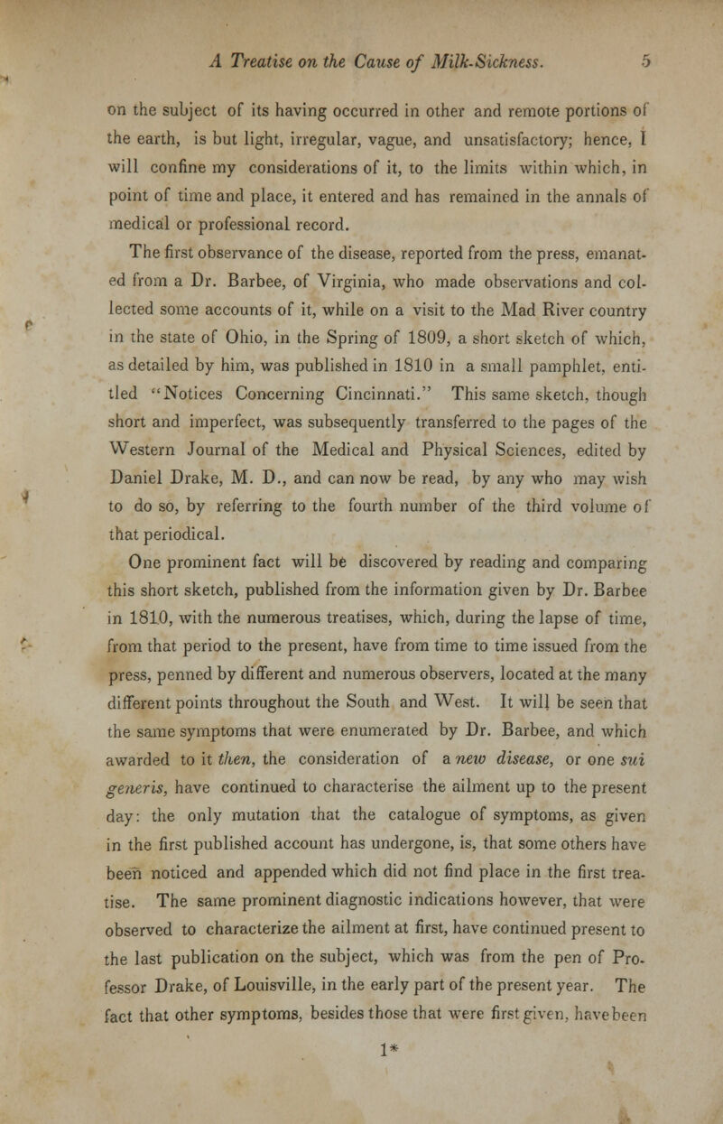 on the subject of its having occurred in other and remote portions oi the earth, is but light, irregular, vague, and unsatisfactory; hence, I will confine my considerations of it, to the limits within which, in point of time and place, it entered and has remained in the annals of medical or professional record. The first observance of the disease, reported from the press, emanat- ed from a Dr. Barbee, of Virginia, who made observations and col- lected some accounts of it, while on a visit to the Mad River country in the state of Ohio, in the Spring of 1809, a short sketch of which, as detailed by him, was published in 1810 in a small pamphlet, enti- tled Notices Concerning Cincinnati. This same sketch, though short and imperfect, was subsequently transferred to the pages of the Western Journal of the Medical and Physical Sciences, edited by Daniel Drake, M. D., and can now be read, by any who may wish to do so, by referring to the fourth number of the third volume of that periodical. One prominent fact will be discovered by reading and comparing this short sketch, published from the information given by Dr. Barbee in 181.0, with the numerous treatises, which, during the lapse of time, from that period to the present, have from time to time issued from the press, penned by different and numerous observers, located at the many different points throughout the South and West. It will be seen that the same symptoms that were enumerated by Dr. Barbee, and which awarded to it then, the consideration of a new disease, or one sui generis, have continued to characterise the ailment up to the present day: the only mutation that the catalogue of symptoms, as given in the first published account has undergone, is, that some others have been noticed and appended which did not find place in the first trea- tise. The same prominent diagnostic indications however, that were observed to characterize the ailment at first, have continued present to the last publication on the subject, which was from the pen of Pro- fessor Drake, of Louisville, in the early part of the present year. The fact that other symptoms, besides those that were first given, havebeen 1*