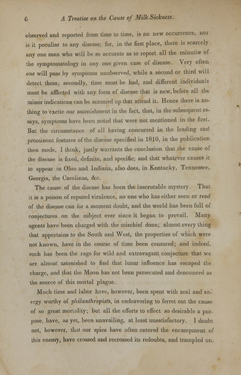 observed and reported from time to time, is no new occurrence, nor is it peculiar to any disease; for, in the first place, there is scarcely any one man who will be so accurate as to report all the minutiae of the symptomatology in any one given case of disease. Very often one will pass by symptoms unobserved, while a second or third will detect them; secondly, time must be had, and different individuals must be afflicted with any form of disease that is new, before all the minor indications can be summed up that attend it. Hence there is no- thing to excite our astonishment in the fact, that, in the subsequent es- says, symptoms have been noted that were not mentioned in the first. But the circumstance of all having concurred in the leading and prominent features of the disease specified in 1810, in the publication then made, I think, justly warrants the conclusion that the cause of the disease is fixed, definite, and specific; and that whatever causes it to appear in Ohio and Indiana, also does, in Kentucky, Tennessee, Georgia, the Carolinas, &c. The cause of the disease has been the inscrutable mystery. That it is a poison of reputed virulence, no one who has either seen or read of the disease can for a moment doubt, and the world has been full of conjectures on the subject ever since it began to prevail. Many- agents have been charged with the mischief done; almost everything that appertains to the South and West, the properties of which were not known, have in the course of time been censured; and indeed, such has been the rage for wild and extravagant conjecture that wTe are almost astonished to find that lunar influence has escaped the charge, and that the Moon has not been persecuted and denounced as the source of this mortal plague. Much time and labor have, however, been spent with zeal and en- ergy worthy of philanthropists, in endeavoring to ferret out the cause of so great mortality; but all the efforts to effect so desirable a pur- pose, have, as yet, been unavailing, at least unsatisfactory. I doubt not, however, that our spies have often entered the encampment of this enemy, have crossed and recrossed its redoubts, and trampled un-