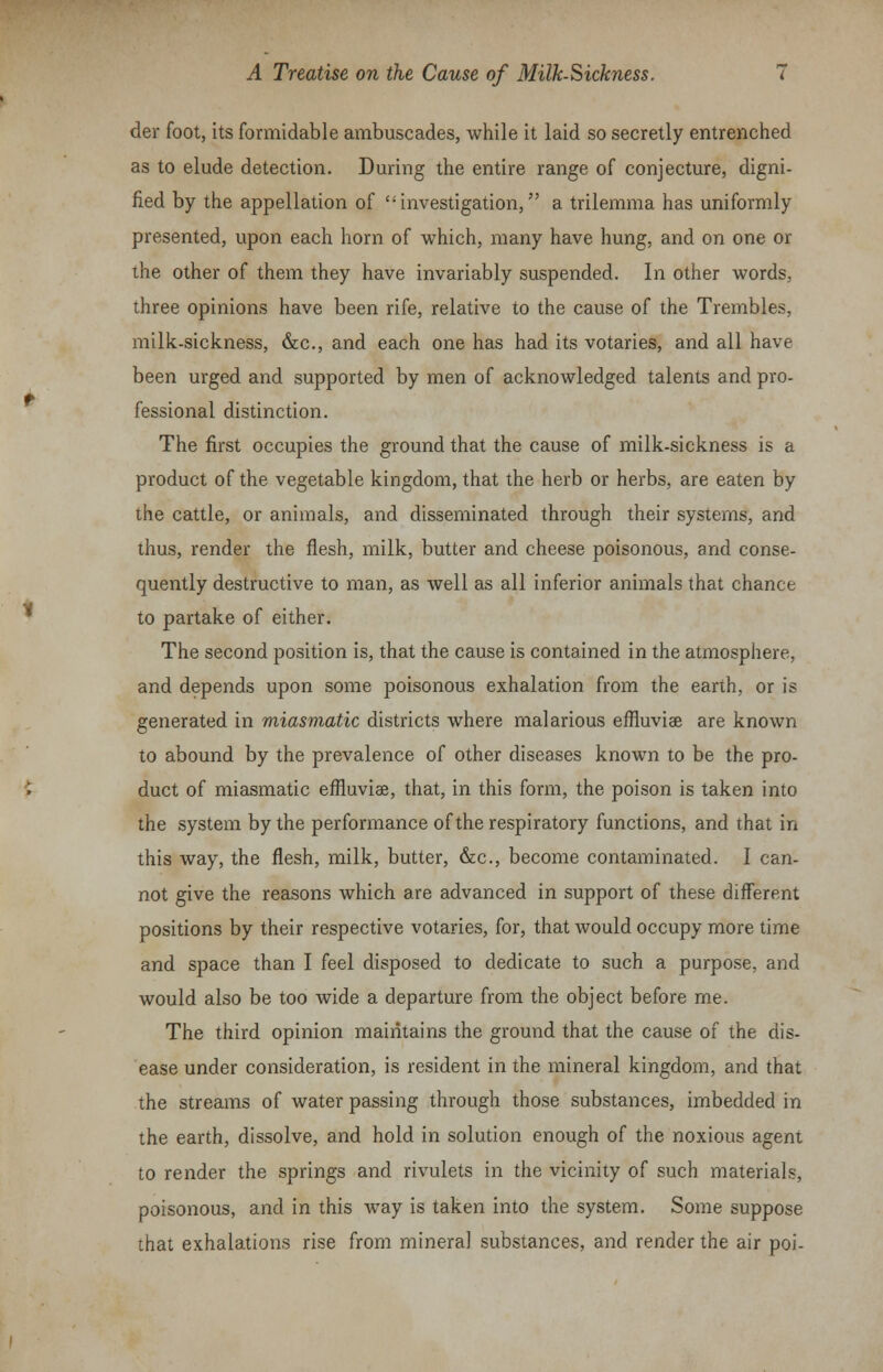 der foot, its formidable ambuscades, while it laid so secretly entrenched as to elude detection. During the entire range of conjecture, digni- fied by the appellation of investigation, a trilemma has uniformly presented, upon each horn of which, many have hung, and on one or the other of them they have invariably suspended. In other words, three opinions have been rife, relative to the cause of the Trembles, milk-sickness, &c, and each one has had its votaries, and all have been urged and supported by men of acknowledged talents and pro- fessional distinction. The first occupies the ground that the cause of milk-sickness is a product of the vegetable kingdom, that the herb or herbs, are eaten by the cattle, or animals, and disseminated through their systems, and thus, render the flesh, milk, butter and cheese poisonous, and conse- quently destructive to man, as well as all inferior animals that chance to partake of either. The second position is, that the cause is contained in the atmosphere, and depends upon some poisonous exhalation from the earth, or is generated in miasmatic districts where malarious effluviae are known to abound by the prevalence of other diseases known to be the pro- duct of miasmatic effluviae, that, in this form, the poison is taken into the system by the performance of the respiratory functions, and that in this way, the flesh, milk, butter, &c, become contaminated. I can- not give the reasons which are advanced in support of these different positions by their respective votaries, for, that would occupy more time and space than I feel disposed to dedicate to such a purpose, and would also be too wide a departure from the object before me. The third opinion maintains the ground that the cause of the dis- ease under consideration, is resident in the mineral kingdom, and that the streams of water passing through those substances, imbedded in the earth, dissolve, and hold in solution enough of the noxious agent to render the springs and rivulets in the vicinity of such materials, poisonous, and in this way is taken into the system. Some suppose that exhalations rise from mineral substances, and render the air poi-